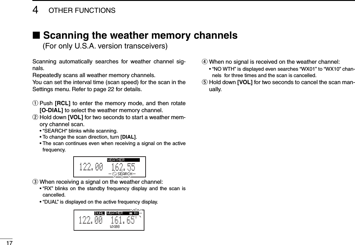 174OTHER FUNCTIONSScanning  automatically  searches  for  weather  channel  sig-nals.Repeatedly scans all weather memory channels. You can set the interval time (scan speed) for the scan in the Settings menu. Refer to page 22 for details. Push  q[RCL] to enter the memory mode, and then rotate [O-DIAL] to select the weather memory channel. Hold down  w[VOL] for two seconds to start a weather mem-ory channel scan.  • “SEARCH“ blinks while scanning.  • To change the scan direction, turn [DIAL].  •  The scan continues even when receiving a signal on the active frequency.162.555122.00RX WEATHERSEARCH When receiving a signal on the weather channel: e  •  “RX”  blinks  on  the  standby frequency  display  and  the  scan  is cancelled.  • “DUAL” is displayed on the active frequency display.WEATHER161.655122.00RX DUAL RXWX08When no signal is received on the weather channel: r  •  “NO WTH” is displayed even searches “WX01” to “WX10” chan-nels  for three times and the scan is cancelled. Hold down  t[VOL] for two seconds to cancel the scan man-ually. (For only U.S.A. version transceivers) Scanning the  ■weather memory channels