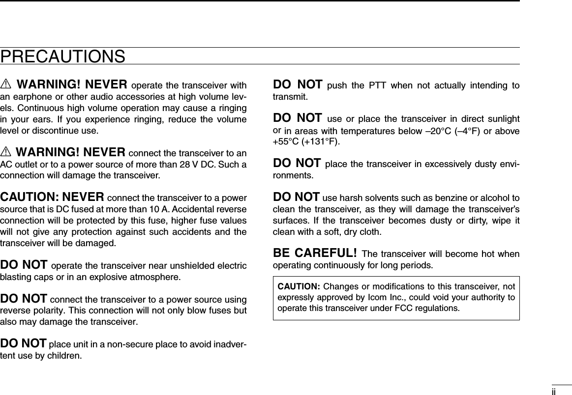 iiDO  NOT  push  the  PTT  when  not  actually  intending  to transmit.DO  NOT use  or  place  the  transceiver in  direct  sunlight or in areas with temperatures below –20°C (–4°F) or above +55°C (+131°F).DO NOT place the transceiver in excessively dusty envi-ronments.DO NOT use harsh solvents such as benzine or alcohol to clean the transceiver, as they will damage the transceiver’s surfaces.  If  the  transceiver  becomes  dusty  or  dirty,  wipe  it clean with a soft, dry cloth.BE CAREFUL! The transceiver will become hot when operating continuously for long periods.PRECAUTIONSR WARNING! NEVER operate the transceiver with an earphone or other audio accessories at high volume lev-els. Continuous high volume operation may cause a ringing in  your  ears.  If  you  experience ringing, reduce  the  volume level or discontinue use.R WARNING! NEVER connect the transceiver to an AC outlet or to a power source of more than 28 V DC. Such a connection will damage the transceiver.CAUTION: NEVER connect the transceiver to a power source that is DC fused at more than 10 A. Accidental reverse connection will be protected by this fuse, higher fuse values will not give any protection against such accidents and the transceiver will be damaged.DO NOT operate the transceiver near unshielded electric blasting caps or in an explosive atmosphere.DO NOT connect the transceiver to a power source using reverse polarity. This connection will not only blow fuses but also may damage the transceiver.DO NOT place unit in a non-secure place to avoid inadver-tent use by children.CAUTION: Changes or modifications to this transceiver, not expressly approved by Icom Inc., could void your authority to operate this transceiver under FCC regulations.