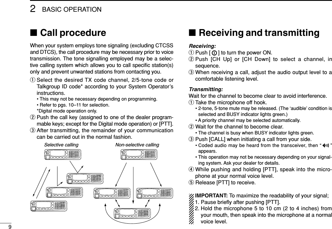 92BASIC OPERATION■Call procedureWhen your system employs tone signaling (excluding CTCSSand DTCS), the call procedure may be necessary prior to voicetransmission. The tone signalling employed may be a selec-tive calling system which allows you to call speciﬁc station(s)only and prevent unwanted stations from contacting you.qSelect the desired TX code channel, 2/5-tone code orTalkgroup ID code* according to your System Operator’sinstructions.• This may not be necessary depending on programming.• Refer to pgs. 10–11 for selection.*Digital mode operation only.wPush the call key (assigned to one of the dealer program-mable keys; except for the Digital mode operation) or [PTT].eAfter transmitting, the remainder of your communicationcan be carried out in the normal fashion.■Receiving and transmittingReceiving:qPush [ ] to turn the power ON.wPush [CH Up] or [CH Down] to select a channel, insequence.eWhen receiving a call, adjust the audio output level to acomfortable listening level.Transmitting:Wait for the channel to become clear to avoid interference.qTake the microphone off hook.• 2-tone, 5-tone mute may be released. (The ‘audible’ condition isselected and BUSY indicator lights green.)• A priority channel may be selected automatically.wWait for the channel to become clear.• The channel is busy when BUSY indicator lights green.ePush [CALL] when initiating a call from your side.• Coded audio may be heard from the transceiver, then “ ”appears.• This operation may not be necessary depending on your signal-ing system. Ask your dealer for details.rWhile pushing and holding [PTT], speak into the micro-phone at your normal voice level.tRelease [PTT] to receive.IMPORTANT: To maximize the readability of your signal;1. Pause brieﬂy after pushing [PTT].2. Hold the microphone 5 to 10 cm (2 to 4 inches) fromyour mouth, then speak into the microphone at a normalvoice level.Selective calling Non-selective calling