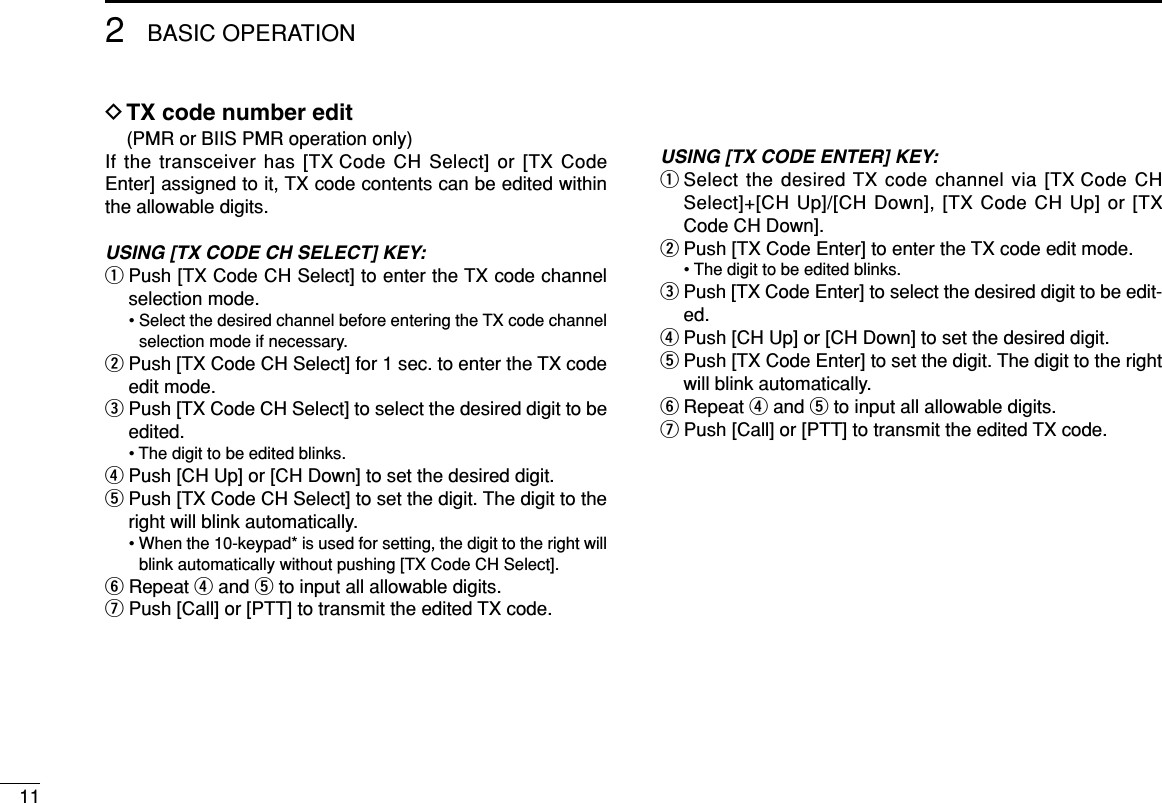 112BASIC OPERATIONDTX code number edit(PMR or BIIS PMR operation only)If the transceiver has [TX Code CH Select] or [TX CodeEnter] assigned to it, TX code contents can be edited withinthe allowable digits.USING [TX CODE CH SELECT] KEY:qPush [TX Code CH Select] to enter the TX code channelselection mode.• Select the desired channel before entering the TX code channelselection mode if necessary.wPush [TX Code CH Select] for 1 sec. to enter the TX codeedit mode.ePush [TX Code CH Select] to select the desired digit to beedited.• The digit to be edited blinks.rPush [CH Up] or [CH Down] to set the desired digit.tPush [TX Code CH Select] to set the digit. The digit to theright will blink automatically.• When the 10-keypad* is used for setting, the digit to the right willblink automatically without pushing [TX Code CH Select].yRepeat rand tto input all allowable digits.uPush [Call] or [PTT] to transmit the edited TX code.USING [TX CODE ENTER] KEY:qSelect the desired TX code channel via [TX Code CHSelect]+[CH Up]/[CH Down], [TX Code CH Up] or [TXCode CH Down].wPush [TX Code Enter] to enter the TX code edit mode.• The digit to be edited blinks.ePush [TX Code Enter] to select the desired digit to be edit-ed.rPush [CH Up] or [CH Down] to set the desired digit.tPush [TX Code Enter] to set the digit. The digit to the rightwill blink automatically.yRepeat rand tto input all allowable digits.uPush [Call] or [PTT] to transmit the edited TX code.