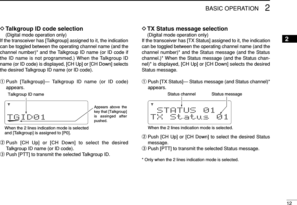 122BASIC OPERATION2DTalkgroup ID code selection(Digital mode operation only)If the transceiver has [Talkgroup] assigned to it, the indicationcan be toggled between the operating channel name (and thechannel number)* and the Talkgroup ID name (or ID code ifthe ID name is not programmed.) When the Talkgroup IDname (or ID code) is displayed, [CH Up] or [CH Down] selectsthe desired Talkgroup ID name (or ID code).qPush [Talkgroup]— Talkgroup ID name (or ID code)appears.wPush  [CH Up] or [CH Down] to select the desiredTalkgroup ID name (or ID code).ePush [PTT] to transmit the selected Talkgroup ID.DTX Status message selection(Digital mode operation only)If the transceiver has [TX Status] assigned to it, the indicationcan be toggled between the operating channel name (and thechannel number)* and the Status message (and the Statuschannel.)* When the Status message (and the Status chan-nel)* is displayed, [CH Up] or [CH Down] selects the desiredStatus message.qPush [TX Status]— Status message (and Status channel)*appears.wPush [CH Up] or [CH Down] to select the desired Statusmessage.ePush [PTT] to transmit the selected Status message.* Only when the 2 lines indication mode is selected.STATUS 01TX Status 01When the 2 lines indication mode is selected.Status messageStatus channelTGID01When the 2 lines indication mode is selectedand [Talkgroup] is assigned to [P0].Talkgroup ID nameAppears above the key that [Talkgroup] is assinged after pushed. 