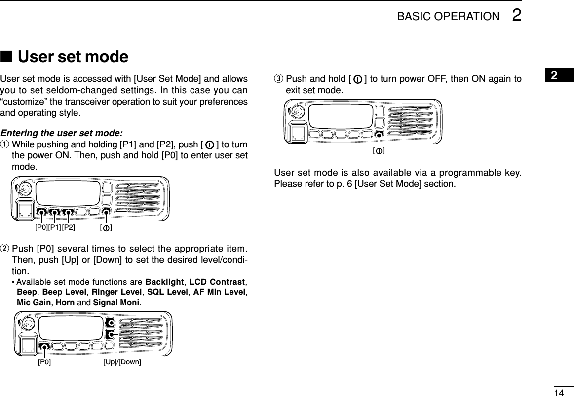 142BASIC OPERATION2■User set modeUser set mode is accessed with [User Set Mode] and allowsyou to set seldom-changed settings. In this case you can“customize” the transceiver operation to suit your preferencesand operating style.Entering the user set mode:qWhile pushing and holding [P1] and [P2], push [ ] to turnthe power ON. Then, push and hold [P0] to enter user setmode.wPush [P0] several times to select the appropriate item.Then, push [Up] or [Down] to set the desired level/condi-tion.• Available set mode functions are Backlight, LCD Contrast,Beep, Beep Level, Ringer Level, SQL Level, AF Min Level,Mic Gain, Horn and Signal Moni.ePush and hold [ ] to turn power OFF, then ON again toexit set mode.User set mode is also available via a programmable key.Please refer to p. 6 [User Set Mode] section.[    ][P0] [Up]/[Down][P1][P0] [P2] [    ]