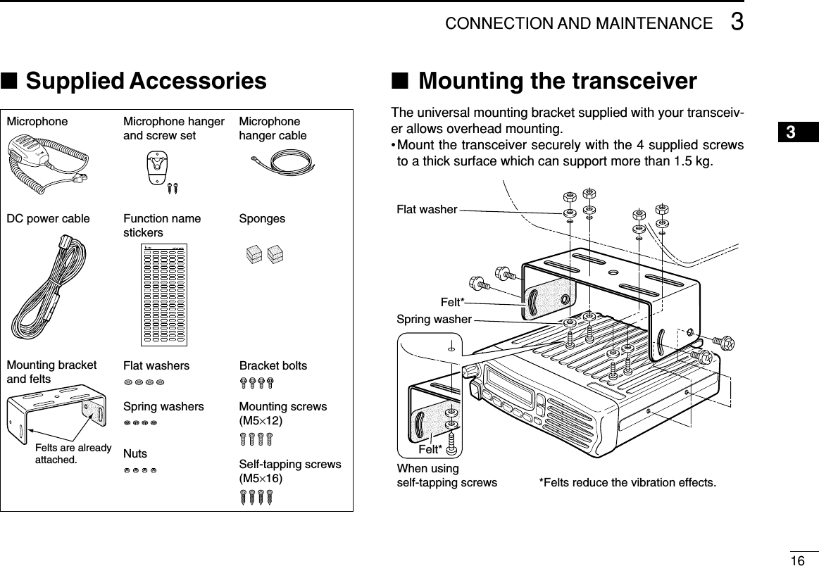 163CONNECTION AND MAINTENANCE12345678910111213141516■Supplied Accessories ■Mounting the transceiverThe universal mounting bracket supplied with your transceiv-er allows overhead mounting.•Mount the transceiver securely with the 4 supplied screwsto a thick surface which can support more than 1.5 kg.Flat washerFelt*Spring washerWhen usingself-tapping screwsFelt**Felts reduce the vibration effects.Microphone Microphone hanger and screw setMicrophone hanger cableDC power cable SpongesMounting bracket and feltsFlat washersSpring washersBracket boltsMounting screws (M5×12)Self-tapping screws (M5×16)NutsFunction name stickersFelts are alreadyattached.