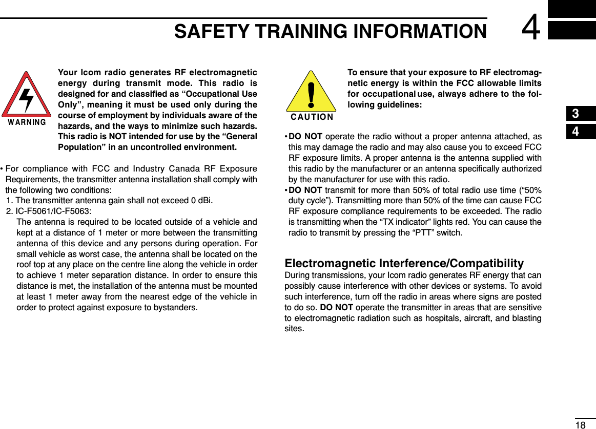 184SAFETY TRAINING INFORMATION12345678910111213141516Your Icom radio generates RF electromagneticenergy during transmit mode. This radio isdesigned for and classiﬁed as “Occupational UseOnly”, meaning it must be used only during thecourse of employment by individuals aware of thehazards, and the ways to minimize such hazards.This radio is NOT intended for use by the “GeneralPopulation” in an uncontrolled environment.• For compliance with FCC and Industry Canada RF ExposureRequirements, the transmitter antenna installation shall comply withthe following two conditions:1. The transmitter antenna gain shall not exceed 0 dBi.2. IC-F5061/IC-F5063:The antenna is required to be located outside of a vehicle andkept at a distance of 1 meter or more between the transmittingantenna of this device and any persons during operation. Forsmall vehicle as worst case, the antenna shall be located on theroof top at any place on the centre line along the vehicle in orderto achieve 1 meter separation distance. In order to ensure thisdistance is met, the installation of the antenna must be mountedat least 1 meter away from the nearest edge of the vehicle inorder to protect against exposure to bystanders.3. IC-F2721/IC-F2721D/IC-F2821/IC-F2821D:The antenna is required to be located outside of a vehicle andkept at a distance of ?? centimeters or more between the trans-mitting antenna of this device and any persons during operation.For small vehicle as worst case, the antenna shall be located onthe roof top at any place on the centre line along the vehicle inorder to achieve ?? centimeters separation distance. In order toensure this distance is met, the installation of the antenna mustbe mounted at least ?? centimeters away from the nearest edgeof the vehicle in order to protect against exposure to bystanders.To ensure that your exposure to RF electromag-netic energy is within the FCC allowable limitsfor occupational use, always adhere to the fol-lowing guidelines:•DO NOT operate the radio without a proper antenna attached, asthis may damage the radio and may also cause you to exceed FCCRF exposure limits. A proper antenna is the antenna supplied withthis radio by the manufacturer or an antenna speciﬁcally authorizedby the manufacturer for use with this radio.•DO NOT transmit for more than 50% of total radio use time (“50%duty cycle”). Transmitting more than 50% of the time can cause FCCRF exposure compliance requirements to be exceeded. The radiois transmitting when the “TX indicator” lights red. You can cause theradio to transmit by pressing the “PTT” switch.Electromagnetic Interference/CompatibilityDuring transmissions, your Icom radio generates RF energy that canpossibly cause interference with other devices or systems. To avoidsuch interference, turn off the radio in areas where signs are postedto do so. DO NOT operate the transmitter in areas that are sensitiveto electromagnetic radiation such as hospitals, aircraft, and blastingsites.WARNINGCAUTION