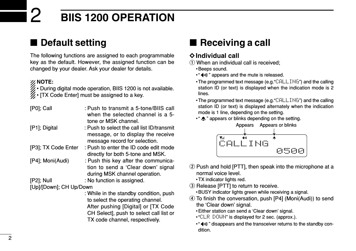 22BIIS 1200 OPERATION■Default settingThe following functions are assigned to each programmablekey as the default. However, the assigned function can bechanged by your dealer. Ask your dealer for details.NOTE:• During digital mode operation, BIIS 1200 is not available.• [TX Code Enter] must be assigned to a key.[P0]; Call : Push to transmit a 5-tone/BIIS callwhen the selected channel is a 5-tone or MSK channel.[P1]; Digital : Push to select the call list ID/transmitmessage, or to display the receivemessage record for selection.[P3]; TX Code Enter : Push to enter the ID code edit modedirectly for both 5-tone and MSK.[P4]; Moni(Audi) : Push this key after the communica-tion to send a ‘Clear down’ signalduring MSK channel operation.[P2]; Null : No function is assigned.[Up]/[Down]; CH Up/Down: While in the standby condition, pushto select the operating channel.After pushing [Digital] or [TX CodeCH Select], push to select call list orTX code channel, respectively.■Receiving a callDDIndividual callqWhen an individual call is received;• Beeps sound.• “ ” appears and the mute is released.• The programmed text message (e.g.“CALLING”) and the callingstation ID (or text) is displayed when the indication mode is 2lines.• The programmed text message (e.g.“CALLING”) and the callingstation ID (or text) is displayed alternately when the indicationmode is 1 line, depending on the setting.• “ ” appears or blinks depending on the setting.wPush and hold [PTT], then speak into the microphone at anormal voice level.• TX indicator lights red.eRelease [PTT] to return to receive.• BUSY indicator lights green while receiving a signal.rTo ﬁnish the conversation, push [P4] (Moni(Audi)) to sendthe ‘Clear down’ signal. • Either station can send a ‘Clear down’ signal.•“CLR DOWN” is displayed for 2 sec. (approx.).• “ ” disappears and the transceiver returns to the standby con-dition.Appears or blinksAppearsCALLING0500