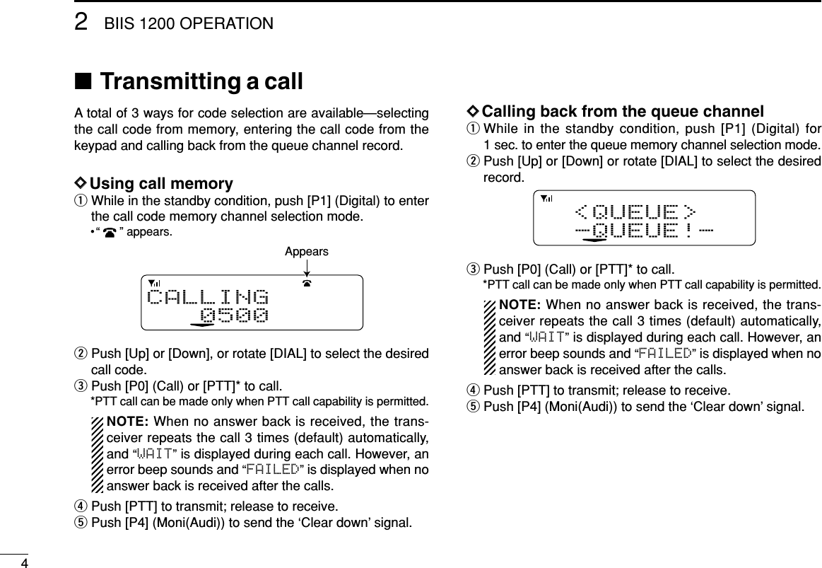 42BIIS 1200 OPERATION■Transmitting a callA total of 3 ways for code selection are available—selectingthe call code from memory, entering the call code from thekeypad and calling back from the queue channel record.DDUsing call memoryqWhile in the standby condition, push [P1] (Digital) to enterthe call code memory channel selection mode.•“ ” appears.wPush [Up] or [Down], or rotate [DIAL] to select the desiredcall code.ePush [P0] (Call) or [PTT]* to call.*PTT call can be made only when PTT call capability is permitted.NOTE: When no answer back is received, the trans-ceiver repeats the call 3 times (default) automatically,and “WAIT”is displayed during each call. However, anerror beep sounds and “FAILED”is displayed when noanswer back is received after the calls.rPush [PTT] to transmit; release to receive.tPush [P4] (Moni(Audi)) to send the ‘Clear down’signal.DDCalling back from the queue channelqWhile in the standby condition, push [P1] (Digital) for1 sec. to enter the queue memory channel selection mode.wPush [Up] or [Down] or rotate [DIAL] to select the desiredrecord.ePush [P0] (Call) or [PTT]* to call.*PTT call can be made only when PTT call capability is permitted.NOTE: When no answer back is received, the trans-ceiver repeats the call 3 times (default) automatically,and “WAIT”is displayed during each call. However, anerror beep sounds and “FAILED”is displayed when noanswer back is received after the calls.rPush [PTT] to transmit; release to receive.tPush [P4] (Moni(Audi)) to send the ‘Clear down’signal.&lt;QUEUE&gt;-QUEUE!-CALLING0500Appears