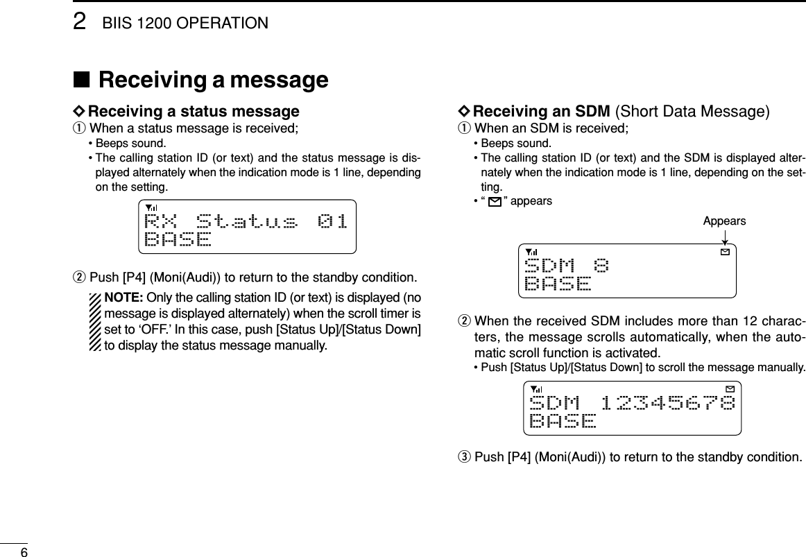 62BIIS 1200 OPERATION■Receiving a messageDDReceiving a status messageqWhen a status message is received;• Beeps sound.• The calling station ID (or text) and the status message is dis-played alternately when the indication mode is 1 line, dependingon the setting.wPush [P4] (Moni(Audi)) to return to the standby condition.NOTE: Only the calling station ID (or text) is displayed (nomessage is displayed alternately) when the scroll timer isset to ‘OFF.’In this case, push [Status Up]/[Status Down]to display the status message manually.DDReceiving an SDM (Short Data Message)qWhen an SDM is received;• Beeps sound.• The calling station ID (or text) and the SDM is displayed alter-nately when the indication mode is 1 line, depending on the set-ting.• “” appearswWhen the received SDM includes more than 12 charac-ters, the message scrolls automatically, when the auto-matic scroll function is activated.• Push [Status Up]/[Status Down] to scroll the message manually.ePush [P4] (Moni(Audi)) to return to the standby condition.SDM12345678BASESDM 8BASEAppearsRX Status 01BASE