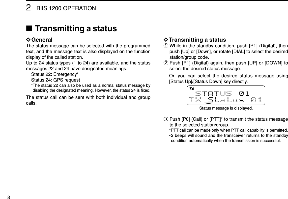 82BIIS 1200 OPERATION■Transmitting a statusDDGeneralThe status message can be selected with the programmedtext, and the message text is also displayed on the functiondisplay of the called station.Up to 24 status types (1 to 24) are available, and the statusmessages 22 and 24 have designated meanings.Status 22: Emergency*Status 24: GPS request*The status 22 can also be used as a normal status message bydisabling the designated meaning. However, the status 24 is ﬁxed.The status call can be sent with both individual and groupcalls.DDTransmitting a statusqWhile in the standby condition, push [P1] (Digital), thenpush [Up] or [Down], or rotate [DIAL] to select the desiredstation/group code.wPush [P1] (Digital) again, then push [UP] or [DOWN] toselect the desired status message.Or, you can select the desired status message using[Status Up]/[Status Down] key directly.ePush [P0] (Call) or [PTT]* to transmit the status messageto the selected station/group.*PTT call can be made only when PTT call capability is permitted.•2 beeps will sound and the transceiver returns to the standbycondition automatically when the transmission is successful.STATUS 01TX Status 01Status message is displayed.