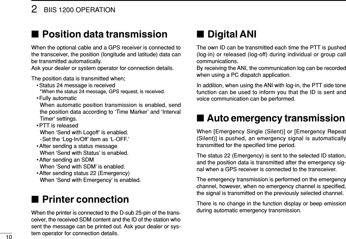 102BIIS 1200 OPERATION■Position data transmissionWhen the optional cable and a GPS receiver is connected tothe transceiver, the position (longitude and latitude) data canbe transmitted automatically.Ask your dealer or system operator for connection details.The position data is transmitted when;•Status 24 message is received*When the status 24 message, GPS request, is received.•Fully automaticWhen automatic position transmission is enabled, sendthe position data according to ‘Time Marker’and ‘IntervalTimer’settings.•PTT is releasedWhen ‘Send with Logoff’is enabled.-Set the ‘Log-In/Off’item as ‘L-OFF.’•After sending a status messageWhen ‘Send with Status’is enabled.•After sending an SDMWhen ‘Send with SDM’is enabled.•After sending status 22 (Emergency)When ‘Send with Emergency’is enabled.■Printer connectionWhen the printer is connected to the D-sub 25-pin of the trans-ceiver, the received SDM content and the ID of the station whosent the message can be printed out. Ask your dealer or sys-tem operator for connection details.■Digital ANIThe own ID can be transmitted each time the PTT is pushed(log-in) or released (log-off) during individual or group callcommunications.By receiving the ANI, the communication log can be recordedwhen using a PC dispatch application.In addition, when using the ANI with log-in, the PTT side tonefunction can be used to inform you that the ID is sent andvoice communication can be performed.■Auto emergency transmissionWhen [Emergency Single (Silent)] or [Emergency Repeat(Silent)] is pushed, an emergency signal is automaticallytransmitted for the speciﬁed time period.The status 22 (Emergency) is sent to the selected ID station,and the position data is transmitted after the emergency sig-nal when a GPS receiver is connected to the transceiver.The emergency transmission is performed on the emergencychannel, however, when no emergency channel is speciﬁed,the signal is transmitted on the previously selected channel.There is no change in the function display or beep emissionduring automatic emergency transmission.