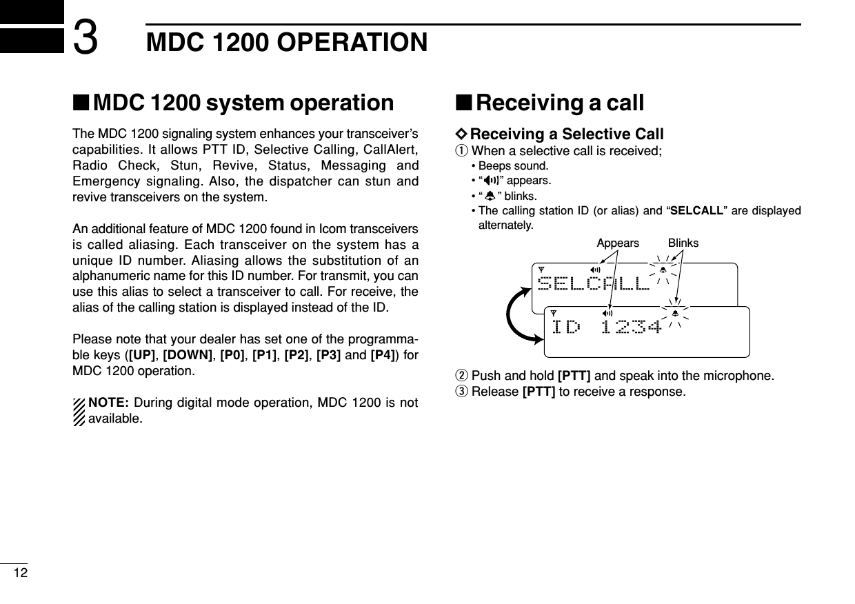 123MDC 1200 OPERATION■MDC 1200 system operationThe MDC 1200 signaling system enhances your transceiver’scapabilities. It allows PTT ID, Selective Calling, CallAlert,Radio Check, Stun, Revive, Status, Messaging andEmergency signaling. Also, the dispatcher can stun andrevive transceivers on the system.An additional feature of MDC 1200 found in Icom transceiversis called aliasing. Each transceiver on the system has aunique ID number. Aliasing allows the substitution of analphanumeric name for this ID number. For transmit, you canuse this alias to select a transceiver to call. For receive, thealias of the calling station is displayed instead of the ID.Please note that your dealer has set one of the programma-ble keys ([UP], [DOWN], [P0], [P1], [P2], [P3] and [P4]) forMDC 1200 operation.NOTE: During digital mode operation, MDC 1200 is notavailable.■Receiving a callDDReceiving a Selective CallqWhen a selective call is received;• Beeps sound.• “” appears.• “” blinks.• The calling station ID (or alias) and “SELCALL” are displayedalternately.wPush and hold [PTT] and speak into the microphone.eRelease [PTT] to receive a response.SELCALLID 1234BlinksAppears