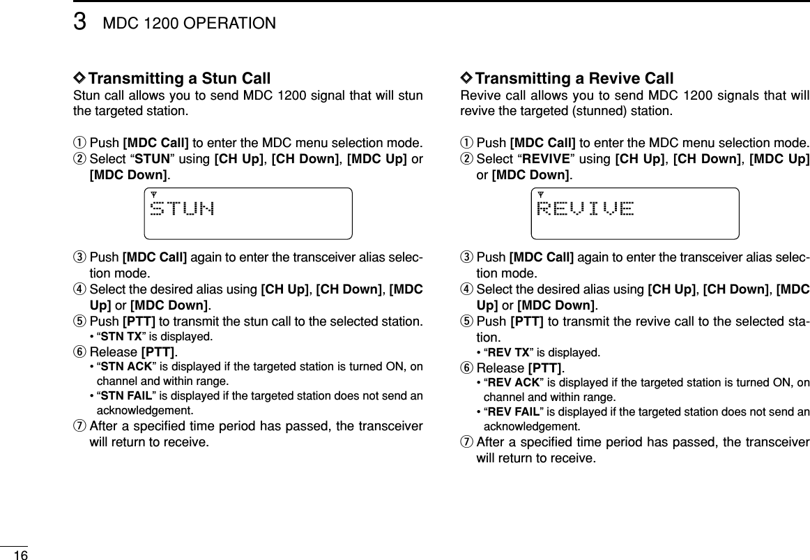 163MDC 1200 OPERATIONDDTransmitting a Stun CallStun call allows you to send MDC 1200 signal that will stunthe targeted station.qPush [MDC Call] to enter the MDC menu selection mode.wSelect “STUN” using [CH Up], [CH Down], [MDC Up] or[MDC Down].ePush [MDC Call] again to enter the transceiver alias selec-tion mode.rSelect the desired alias using [CH Up], [CH Down], [MDCUp] or [MDC Down].tPush [PTT] to transmit the stun call to the selected station.• “STN TX” is displayed.yRelease [PTT].• “STN ACK” is displayed if the targeted station is turned ON, onchannel and within range.• “STN FAIL” is displayed if the targeted station does not send anacknowledgement.uAfter a speciﬁed time period has passed, the transceiverwill return to receive.DDTransmitting a Revive CallRevive call allows you to send MDC 1200 signals that willrevive the targeted (stunned) station.qPush [MDC Call] to enter the MDC menu selection mode.wSelect “REVIVE” using [CH Up], [CH Down], [MDC Up]or [MDC Down].ePush [MDC Call] again to enter the transceiver alias selec-tion mode.rSelect the desired alias using [CH Up], [CH Down], [MDCUp] or [MDC Down].tPush [PTT] to transmit the revive call to the selected sta-tion.• “REV TX” is displayed.yRelease [PTT].• “REV ACK” is displayed if the targeted station is turned ON, onchannel and within range.• “REV FAIL” is displayed if the targeted station does not send anacknowledgement.uAfter a speciﬁed time period has passed, the transceiverwill return to receive.REVIVESTUN