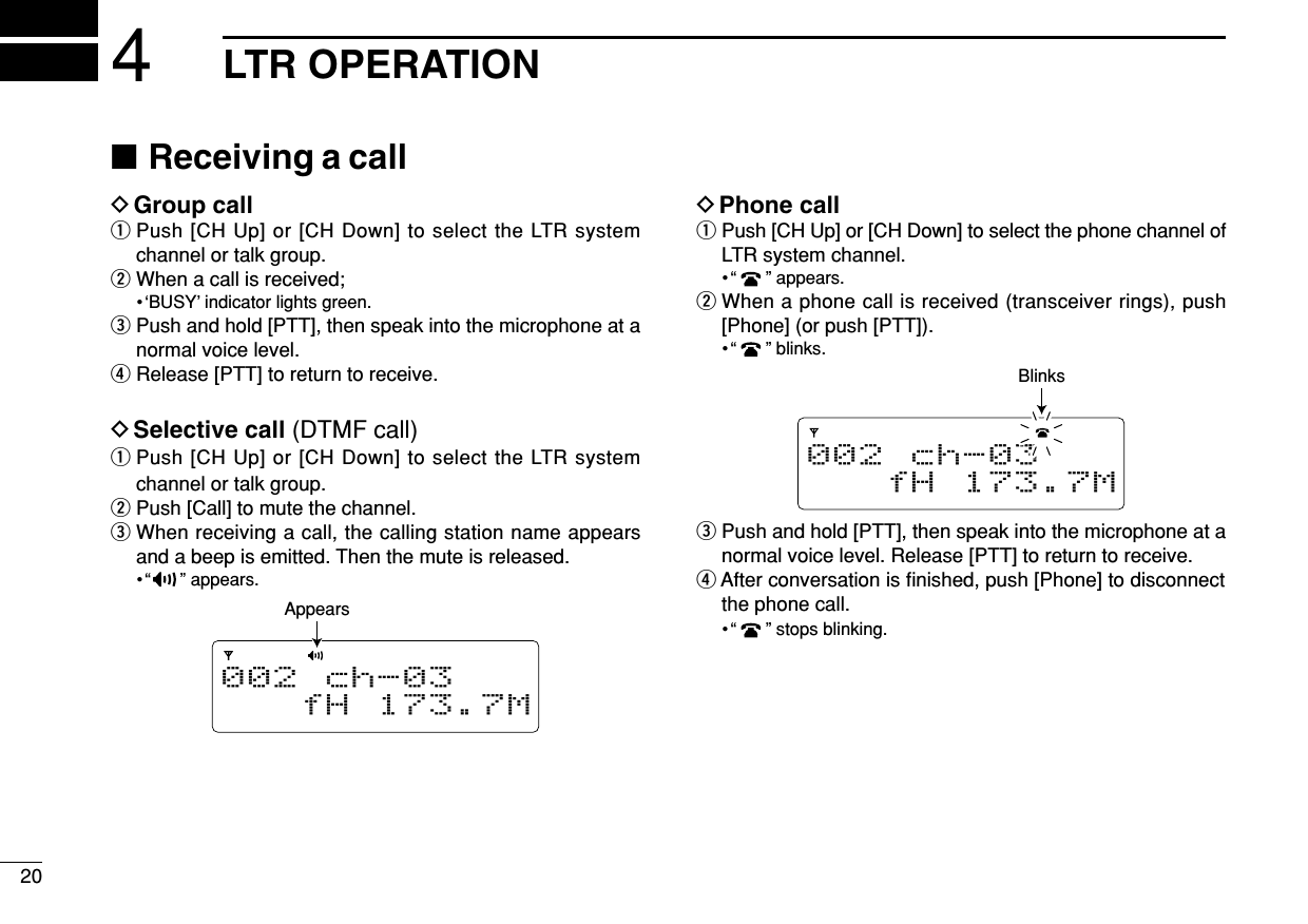 204LTR OPERATION■Receiving a callDGroup callqPush [CH Up] or [CH Down] to select the LTR systemchannel or talk group.wWhen a call is received;•‘BUSY’indicator lights green.ePush and hold [PTT], then speak into the microphone at anormal voice level.rRelease [PTT] to return to receive.DSelective call (DTMF call)qPush [CH Up] or [CH Down] to select the LTR systemchannel or talk group.wPush [Call] to mute the channel.eWhen receiving a call, the calling station name appearsand a beep is emitted. Then the mute is released.•“ ” appears.DPhone callqPush [CH Up] or [CH Down] to select the phone channel ofLTR system channel.•“ ” appears.wWhen a phone call is received (transceiver rings), push[Phone] (or push [PTT]).•“ ” blinks.ePush and hold [PTT], then speak into the microphone at anormal voice level. Release [PTT] to return to receive.rAfter conversation is ﬁnished, push [Phone] to disconnectthe phone call.•“ ” stops blinking.002 ch-03fH 173.7MBlinks002 ch-03fH 173.7MAppears