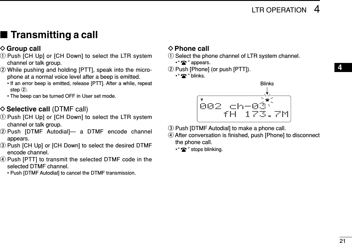214LTR OPERATION12345678910111213141516■Transmitting a callDGroup callqPush [CH Up] or [CH Down] to select the LTR systemchannel or talk group.wWhile pushing and holding [PTT], speak into the micro-phone at a normal voice level after a beep is emitted.• If an error beep is emitted, release [PTT]. After a while, repeatstep w.• The beep can be turned OFF in User set mode.DSelective call (DTMF call)qPush [CH Up] or [CH Down] to select the LTR systemchannel or talk group.wPush [DTMF Autodial]— a DTMF encode channelappears.ePush [CH Up] or [CH Down] to select the desired DTMFencode channel.rPush [PTT] to transmit the selected DTMF code in theselected DTMF channel.• Push [DTMF Autodial] to cancel the DTMF transmission.DPhone callqSelect the phone channel of LTR system channel.•“ ” appears.wPush [Phone] (or push [PTT]).•“ ” blinks.ePush [DTMF Autodial] to make a phone call.rAfter conversation is ﬁnished, push [Phone] to disconnectthe phone call.•“ ” stops blinking.002 ch-03fH 173.7MBlinks