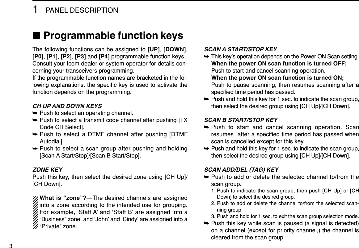 31PANEL DESCRIPTION■Programmable function keysThe following functions can be assigned to [UP], [DOWN],[P0], [P1], [P2], [P3] and [P4] programmable function keys.Consult your Icom dealer or system operator for details con-cerning your transceivers programming.If the programmable function names are bracketed in the fol-lowing explanations, the speciﬁc key is used to activate thefunction depends on the programming.CH UP AND DOWN KEYS ➥Push to select an operating channel.➥Push to select a transmit code channel after pushing [TXCode CH Select].➥Push to select a DTMF channel after pushing [DTMFAutodial].➥Push to select a scan group after pushing and holding[Scan A Start/Stop]/[Scan B Start/Stop].ZONE KEYPush this key, then select the desired zone using [CH Up]/[CH Down].What is “zone”?—The desired channels are assignedinto a zone according to the intended use for grouping.For example, ‘Staff A’ and ‘Staff B’ are assigned into a“Business” zone, and ‘John’ and ‘Cindy’ are assigned into a“Private” zone.SCAN A START/STOP KEY➥This key’s operation depends on the Power ON Scan setting.When the power ON scan function is turned OFF;Push to start and cancel scanning operation.When the power ON scan function is turned ON;Push to pause scanning, then resumes scanning after aspeciﬁed time period has passed.➥Push and hold this key for 1 sec. to indicate the scan group,then select the desired group using [CH Up]/[CH Down].SCAN B START/STOP KEY➥Push to start and cancel scanning operation. Scanresumes  after a speciﬁed time period has passed whenscan is cancelled except for this key.➥Push and hold this key for 1 sec. to indicate the scan group,then select the desired group using [CH Up]/[CH Down].SCAN ADD/DEL (TAG) KEY➥Push to add or delete the selected channel to/from thescan group.1. Push to indicate the scan group, then push [CH Up] or [CHDown] to select the desired group.2. Push to add or delete the channel to/from the selected scan-ning group.3. Push and hold for 1 sec. to exit the scan group selection mode.➥Push this key while scan is paused (a signal is detected)on a channel (except for priority channel,) the channel iscleared from the scan group.