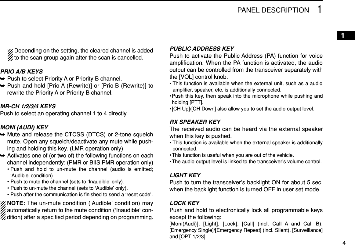 41PANEL DESCRIPTION1Depending on the setting, the cleared channel is addedto the scan group again after the scan is cancelled.PRIO A/B KEYS➥Push to select Priority A or Priority B channel.➥Push and hold [Prio A (Rewrite)] or [Prio B (Rewrite)] torewrite the Priority A or Priority B channel.MR-CH 1/2/3/4 KEYSPush to select an operating channel 1 to 4 directly.MONI (AUDI) KEY➥Mute and release the CTCSS (DTCS) or 2-tone squelchmute. Open any squelch/deactivate any mute while push-ing and holding this key. (LMR operation only)➥Activates one of (or two of) the following functions on eachchannel independently: (PMR or BIIS PMR operation only)• Push and hold to un-mute the channel (audio is emitted;‘Audible’ condition).• Push to mute the channel (sets to ‘Inaudible’ only).• Push to un-mute the channel (sets to ‘Audible’ only).• Push after the communication is ﬁnished to send a ‘reset code’.NOTE: The un-mute condition (‘Audible’ condition) mayautomatically return to the mute condition (‘Inaudible‘ con-dition) after a speciﬁed period depending on programming.PUBLIC ADDRESS KEYPush to activate the Public Address (PA) function for voiceamplification. When the PA function is activated, the audiooutput can be controlled from the transceiver separately withthe [VOL] control knob.• This function is available when the external unit, such as a audioampliﬁer, speaker, etc. is additionally connected.•Push this key, then speak into the microphone while pushing andholding [PTT].•[CH Up]/[CH Down] also allow you to set the audio output level.RX SPEAKER KEYThe received audio can be heard via the external speakerwhen this key is pushed.• This function is available when the external speaker is additionallyconnected.•This function is useful when you are out of the vehicle.•The audio output level is linked to the transceiver’s volume control.LIGHT KEYPush to turn the transceiver’s backlight ON for about 5 sec.when the backlight function is turned OFF in user set mode.LOCK KEYPush and hold to electronically lock all programmable keysexcept the following:[Moni(Audi)], [Light], [Lock], [Call] (incl. Call A and Call B),[Emergency Single]/[Emergency Repeat] (incl. Silent), [Surveillance]and [OPT 1/2/3].