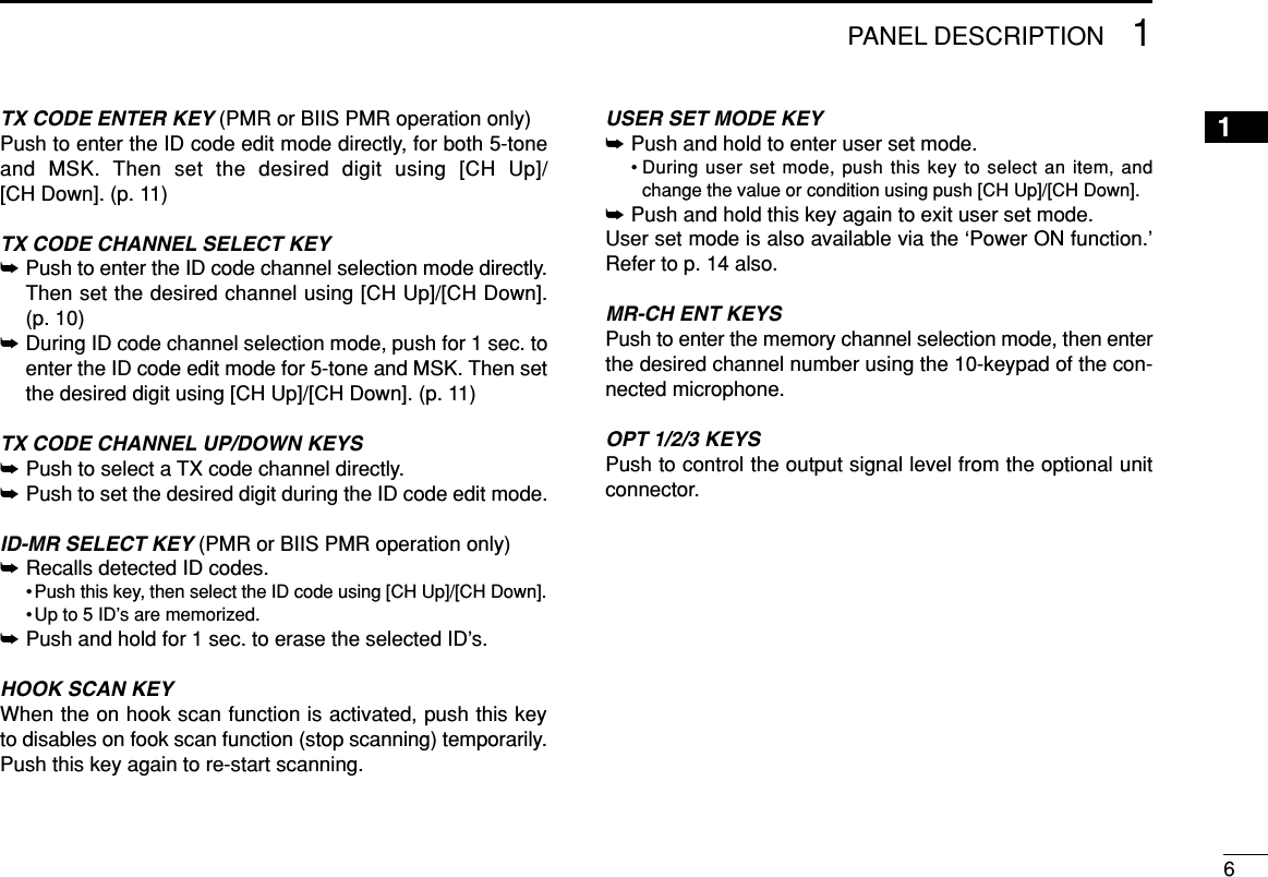 61PANEL DESCRIPTION1TX CODE ENTER KEY (PMR or BIIS PMR operation only)Push to enter the ID code edit mode directly, for both 5-toneand MSK. Then set the desired digit using [CH Up]/[CH Down]. (p. 11)TX CODE CHANNEL SELECT KEY➥Push to enter the ID code channel selection mode directly.Then set the desired channel using [CH Up]/[CH Down]. (p. 10)➥During ID code channel selection mode, push for 1 sec. toenter the ID code edit mode for 5-tone and MSK. Then setthe desired digit using [CH Up]/[CH Down]. (p. 11)TX CODE CHANNEL UP/DOWN KEYS➥Push to select a TX code channel directly.➥Push to set the desired digit during the ID code edit mode.ID-MR SELECT KEY (PMR or BIIS PMR operation only)➥Recalls detected ID codes.• Push this key, then select the ID code using [CH Up]/[CH Down].• Up to 5 ID’s are memorized.➥Push and hold for 1 sec. to erase the selected ID’s.HOOK SCAN KEYWhen the on hook scan function is activated, push this keyto disables on fook scan function (stop scanning) temporarily.Push this key again to re-start scanning.USER SET MODE KEY➥Push and hold to enter user set mode.• During user set mode, push this key to select an item, andchange the value or condition using push [CH Up]/[CH Down].➥Push and hold this key again to exit user set mode.User set mode is also available via the ‘Power ON function.’Refer to p. 14 also.MR-CH ENT KEYSPush to enter the memory channel selection mode, then enterthe desired channel number using the 10-keypad of the con-nected microphone.OPT 1/2/3 KEYSPush to control the output signal level from the optional unitconnector.