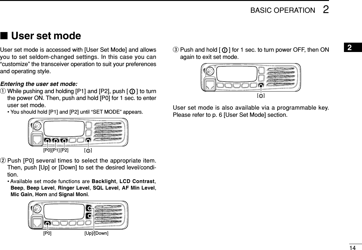 142BASIC OPERATION2■User set modeUser set mode is accessed with [User Set Mode] and allowsyou to set seldom-changed settings. In this case you can“customize” the transceiver operation to suit your preferencesand operating style.Entering the user set mode:qWhile pushing and holding [P1] and [P2], push [ ] to turnthe power ON. Then, push and hold [P0] for 1 sec. to enteruser set mode.• You should hold [P1] and [P2] until “SET MODE” appears.wPush [P0] several times to select the appropriate item.Then, push [Up] or [Down] to set the desired level/condi-tion.• Available set mode functions are Backlight, LCD Contrast,Beep, Beep Level, Ringer Level, SQL Level, AF Min Level,Mic Gain, Horn and Signal Moni.ePush and hold [ ] for 1 sec. to turn power OFF, then ONagain to exit set mode.User set mode is also available via a programmable key.Please refer to p. 6 [User Set Mode] section.[    ][P0] [Up]/[Down][P1][P0] [P2] [    ]