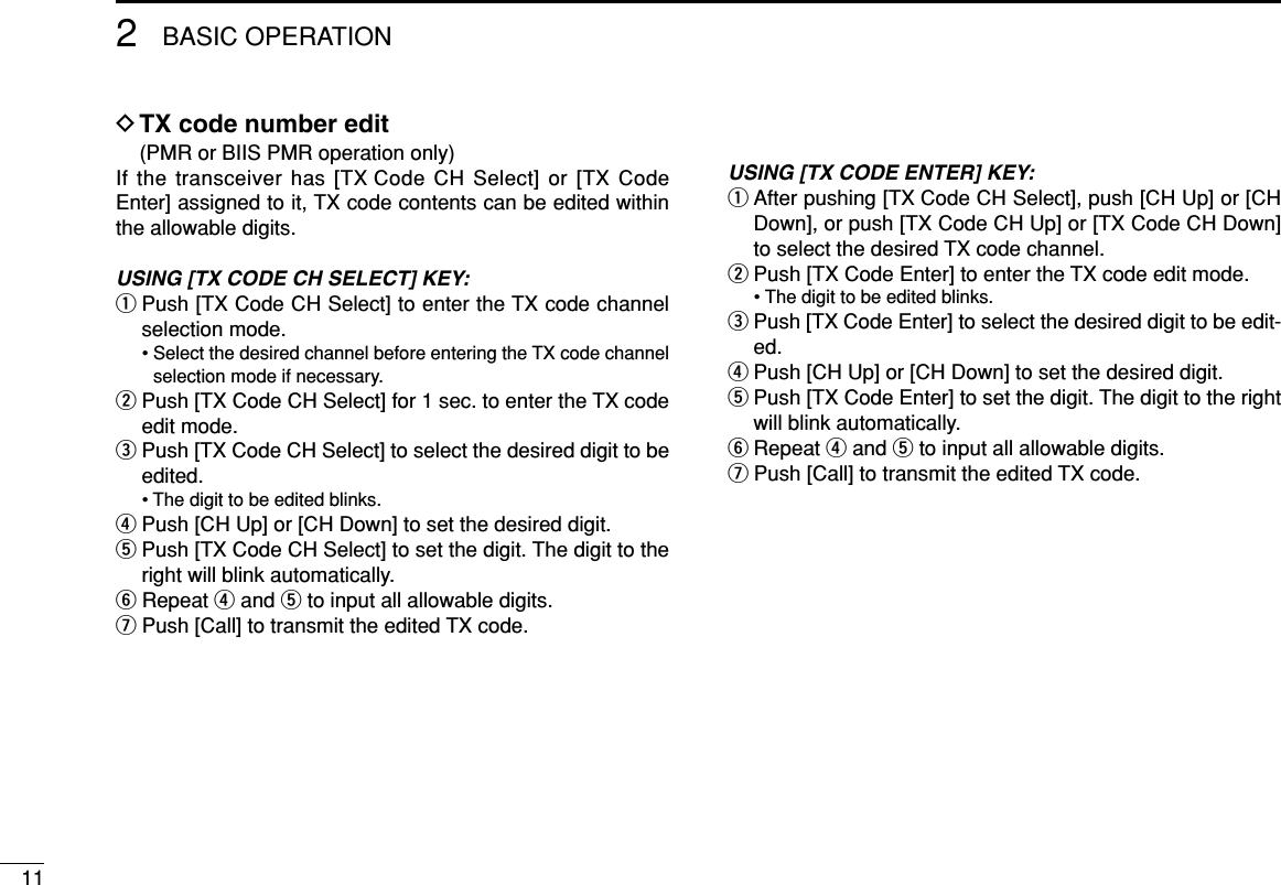 112BASIC OPERATIONDTX code number edit(PMR or BIIS PMR operation only)If the transceiver has [TX Code CH Select] or [TX CodeEnter] assigned to it, TX code contents can be edited withinthe allowable digits.USING [TX CODE CH SELECT] KEY:qPush [TX Code CH Select] to enter the TX code channelselection mode.• Select the desired channel before entering the TX code channelselection mode if necessary.wPush [TX Code CH Select] for 1 sec. to enter the TX codeedit mode.ePush [TX Code CH Select] to select the desired digit to beedited.• The digit to be edited blinks.rPush [CH Up] or [CH Down] to set the desired digit.tPush [TX Code CH Select] to set the digit. The digit to theright will blink automatically.yRepeat rand tto input all allowable digits.uPush [Call] to transmit the edited TX code.USING [TX CODE ENTER] KEY:qAfter pushing [TX Code CH Select], push [CH Up] or [CHDown], or push [TX Code CH Up] or [TX Code CH Down]to select the desired TX code channel.wPush [TX Code Enter] to enter the TX code edit mode.• The digit to be edited blinks.ePush [TX Code Enter] to select the desired digit to be edit-ed.rPush [CH Up] or [CH Down] to set the desired digit.tPush [TX Code Enter] to set the digit. The digit to the rightwill blink automatically.yRepeat rand tto input all allowable digits.uPush [Call] to transmit the edited TX code.
