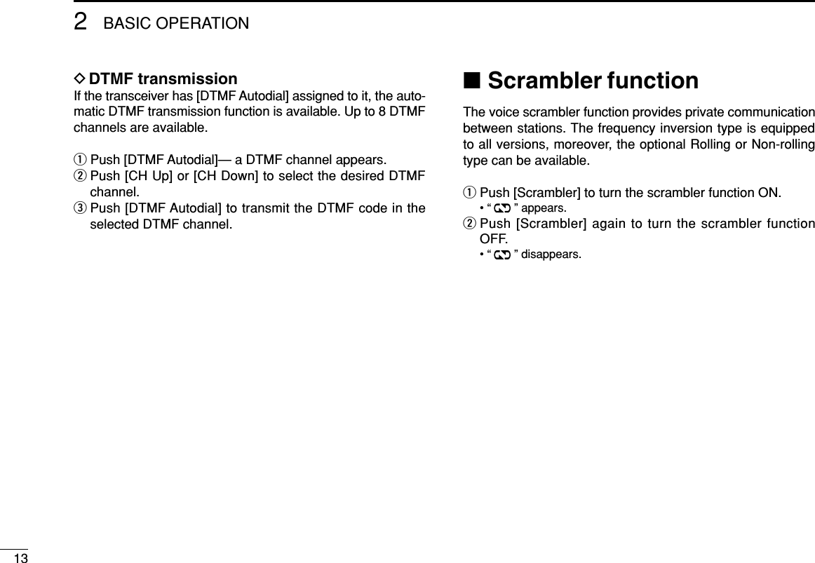 132BASIC OPERATIONDDTMF transmissionIf the transceiver has [DTMF Autodial] assigned to it, the auto-matic DTMF transmission function is available. Up to 8 DTMFchannels are available.qPush [DTMF Autodial]— a DTMF channel appears.wPush [CH Up] or [CH Down] to select the desired DTMFchannel.ePush [DTMF Autodial] to transmit the DTMF code in theselected DTMF channel.■Scrambler functionThe voice scrambler function provides private communicationbetween stations. The frequency inversion type is equippedto all versions, moreover, the optional Rolling or Non-rollingtype can be available.qPush [Scrambler] to turn the scrambler function ON.• “ ” appears.wPush [Scrambler] again to turn the scrambler functionOFF.• “ ” disappears.
