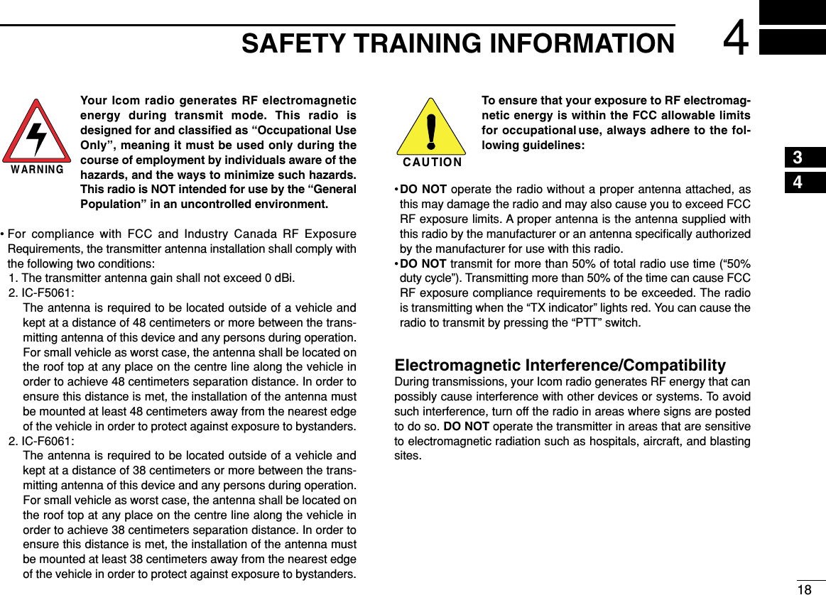 184SAFETY TRAINING INFORMATION12345678910111213141516Your Icom radio generates RF electromagneticenergy during transmit mode. This radio isdesigned for and classiﬁed as “Occupational UseOnly”, meaning it must be used only during thecourse of employment by individuals aware of thehazards, and the ways to minimize such hazards.This radio is NOT intended for use by the “GeneralPopulation” in an uncontrolled environment.• For compliance with FCC and Industry Canada RF ExposureRequirements, the transmitter antenna installation shall comply withthe following two conditions:1. The transmitter antenna gain shall not exceed 0 dBi.2. IC-F5061:The antenna is required to be located outside of a vehicle andkept at a distance of 48 centimeters or more between the trans-mitting antenna of this device and any persons during operation.For small vehicle as worst case, the antenna shall be located onthe roof top at any place on the centre line along the vehicle inorder to achieve 48 centimeters separation distance. In order toensure this distance is met, the installation of the antenna mustbe mounted at least 48 centimeters away from the nearest edgeof the vehicle in order to protect against exposure to bystanders.2. IC-F6061:The antenna is required to be located outside of a vehicle andkept at a distance of 38 centimeters or more between the trans-mitting antenna of this device and any persons during operation.For small vehicle as worst case, the antenna shall be located onthe roof top at any place on the centre line along the vehicle inorder to achieve 38 centimeters separation distance. In order toensure this distance is met, the installation of the antenna mustbe mounted at least 38 centimeters away from the nearest edgeof the vehicle in order to protect against exposure to bystanders.To ensure that your exposure to RF electromag-netic energy is within the FCC allowable limitsfor occupational use, always adhere to the fol-lowing guidelines:•DO NOT operate the radio without a proper antenna attached, asthis may damage the radio and may also cause you to exceed FCCRF exposure limits. A proper antenna is the antenna supplied withthis radio by the manufacturer or an antenna speciﬁcally authorizedby the manufacturer for use with this radio.•DO NOT transmit for more than 50% of total radio use time (“50%duty cycle”). Transmitting more than 50% of the time can cause FCCRF exposure compliance requirements to be exceeded. The radiois transmitting when the “TX indicator” lights red. You can cause theradio to transmit by pressing the “PTT” switch.Electromagnetic Interference/CompatibilityDuring transmissions, your Icom radio generates RF energy that canpossibly cause interference with other devices or systems. To avoidsuch interference, turn off the radio in areas where signs are postedto do so. DO NOT operate the transmitter in areas that are sensitiveto electromagnetic radiation such as hospitals, aircraft, and blastingsites.WARNINGCAUTION