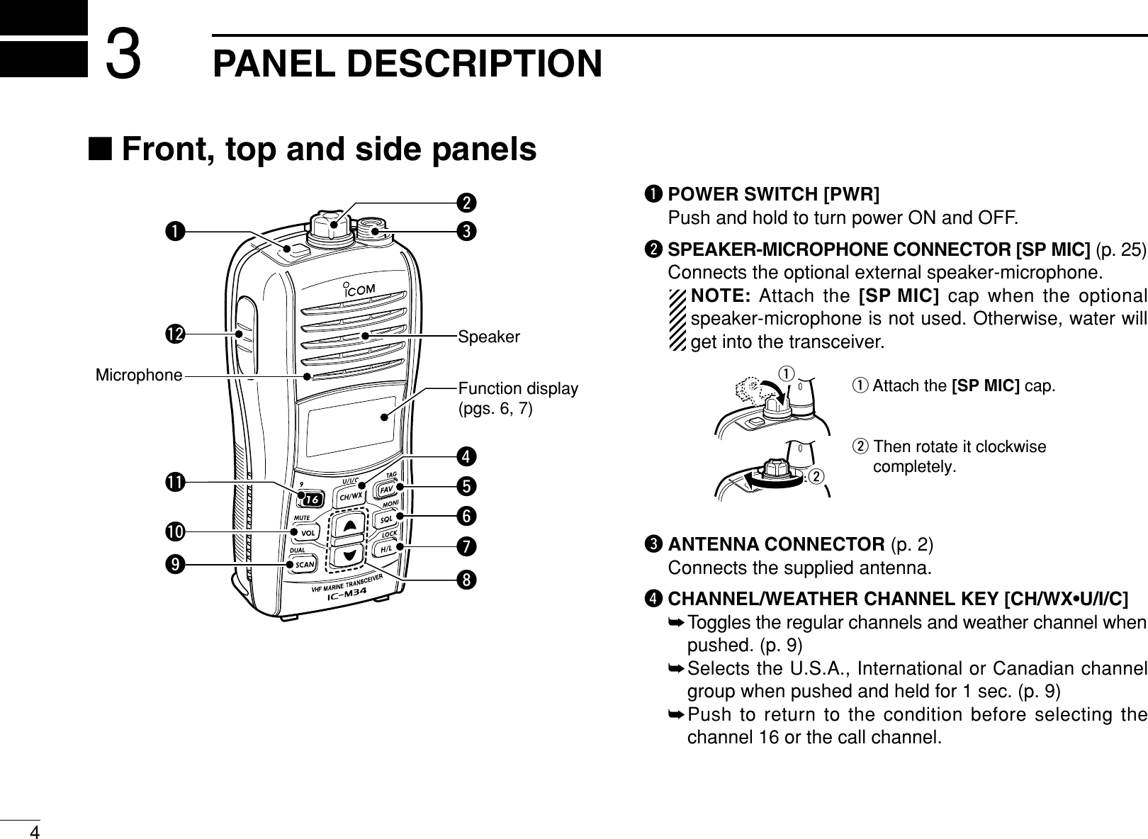 4PANEL DESCRIPTION3■Front, top and side panelsqPOWER SWITCH [PWR]Push and hold to turn power ON and OFF.wSPEAKER-MICROPHONE CONNECTOR [SP MIC] (p. 25)Connects the optional external speaker-microphone.NOTE: Attach the [SP MIC] cap when the optionalspeaker-microphone is not used. Otherwise, water willget into the transceiver.eANTENNA CONNECTOR (p. 2)Connects the supplied antenna.rCHANNEL/WEATHER CHANNEL KEY [CH/WX•U/I/C]➥Toggles the regular channels and weather channel whenpushed. (p. 9)➥Selects the U.S.A., International or Canadian channelgroup when pushed and held for 1 sec. (p. 9)➥Push to return to the condition before selecting thechannel 16 or the call channel.q Attach the [SP MIC] cap.w Then rotate it clockwise completely.wqMicrophone Function display (pgs. 6, 7)Speakero!2!1!0ityurwqe