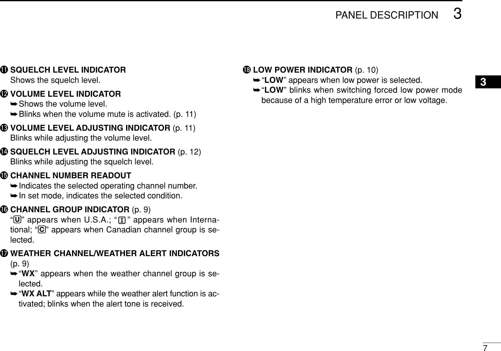 73PANEL DESCRIPTION3!1 SQUELCH LEVEL INDICATORShows the squelch level.!2 VOLUME LEVEL INDICATOR➥Shows the volume level.➥Blinks when the volume mute is activated. (p. 11)!3 VOLUME LEVEL ADJUSTING INDICATOR (p. 11)Blinks while adjusting the volume level.!4 SQUELCH LEVEL ADJUSTING INDICATOR (p. 12)Blinks while adjusting the squelch level.!5 CHANNEL NUMBER READOUT➥Indicates the selected operating channel number.➥In set mode, indicates the selected condition.!6 CHANNEL GROUP INDICATOR (p. 9)“U” appears when U.S.A.; “ ” appears when Interna-tional; “C” appears when Canadian channel group is se-lected.!7 WEATHER CHANNEL/WEATHER ALERT INDICATORS(p. 9)➥“WX” appears when the weather channel group is se-lected.➥“WX ALT” appears while the weather alert function is ac-tivated; blinks when the alert tone is received.!8 LOW POWER INDICATOR (p. 10)➥“LOW” appears when low power is selected.➥“LOW” blinks when switching forced low power modebecause of a high temperature error or low voltage.