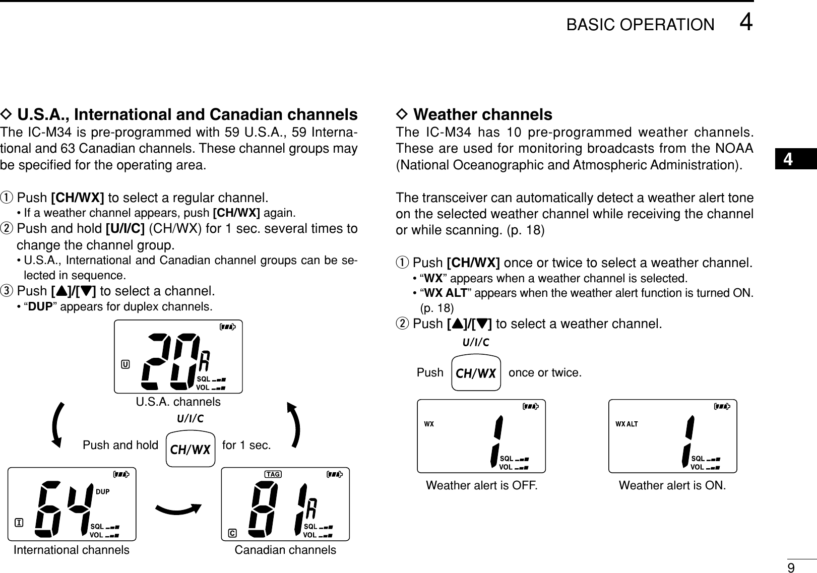 94BASIC OPERATION4DU.S.A., International and Canadian channelsThe IC-M34 is pre-programmed with 59 U.S.A., 59 Interna-tional and 63 Canadian channels. These channel groups maybe speciﬁed for the operating area.qPush [CH/WX] to select a regular channel.• If a weather channel appears, push [CH/WX] again.wPush and hold [U/I/C] (CH/WX) for 1 sec. several times tochange the channel group.• U.S.A., International and Canadian channel groups can be se-lected in sequence.ePush [Y]/[Z]to select a channel.•“DUP” appears for duplex channels.DWeather channelsThe IC-M34 has 10 pre-programmed weather channels.These are used for monitoring broadcasts from the NOAA(National Oceanographic and Atmospheric Administration).The transceiver can automatically detect a weather alert toneon the selected weather channel while receiving the channelor while scanning. (p. 18)qPush [CH/WX] once or twice to select a weather channel.•“WX” appears when a weather channel is selected.•“WX ALT” appears when the weather alert function is turned ON.(p. 18)wPush [Y]/[Z]to select a weather channel.Push once or twice.Weather alert is OFF. Weather alert is ON.Push and holdU.S.A. channelsInternational channels Canadian channels for 1 sec.