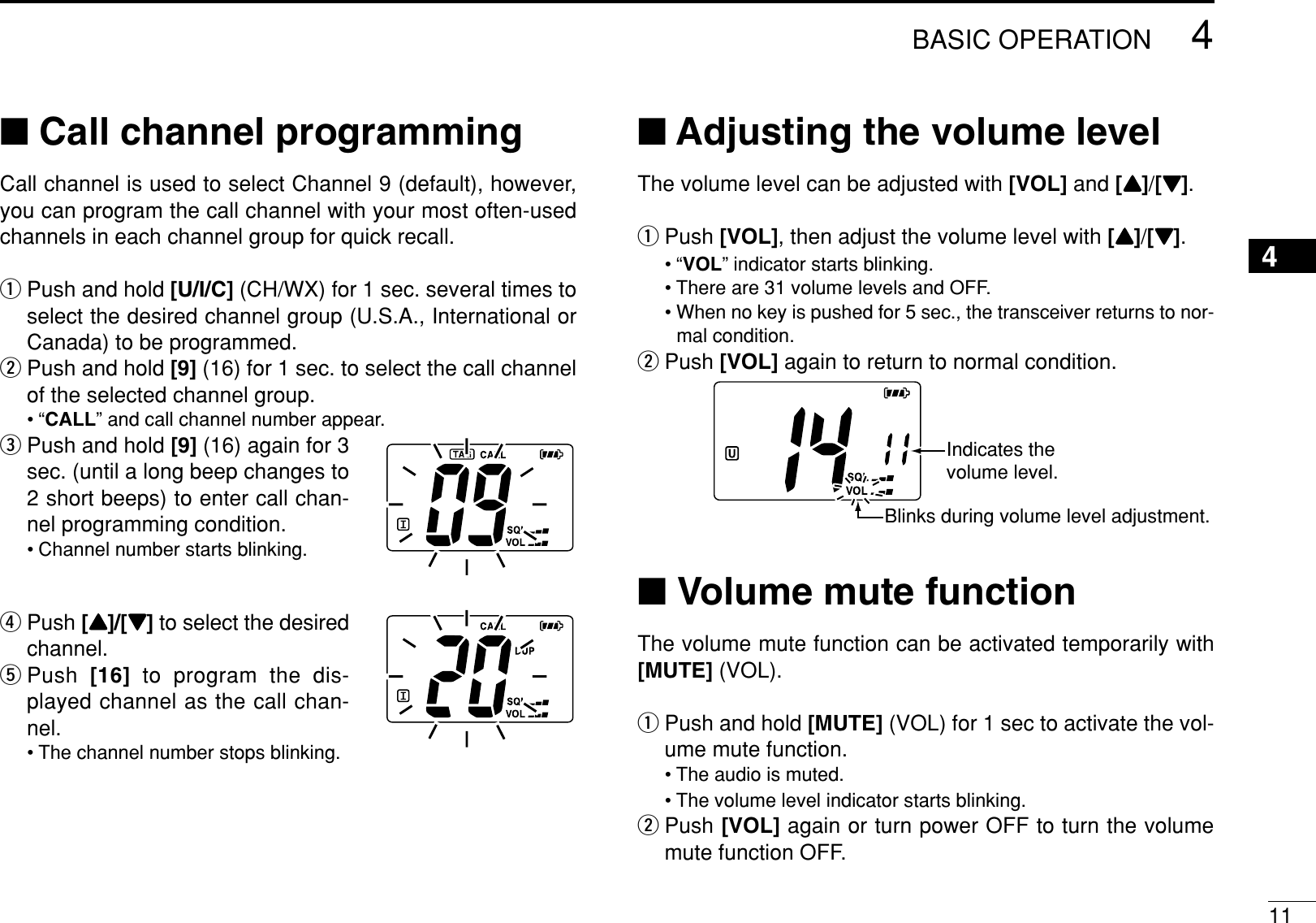 114BASIC OPERATION4■Call channel programmingCall channel is used to select Channel 9 (default), however,you can program the call channel with your most often-usedchannels in each channel group for quick recall.qPush and hold [U/I/C] (CH/WX) for 1 sec. several times toselect the desired channel group (U.S.A., International orCanada) to be programmed.wPush and hold [9] (16) for 1 sec. to select the call channelof the selected channel group.•“CALL” and call channel number appear.ePush and hold [9] (16) again for 3sec. (until a long beep changes to2 short beeps) to enter call chan-nel programming condition.• Channel number starts blinking.rPush [Y]/[Z]to select the desiredchannel.tPush [16] to program the dis-played channel as the call chan-nel.• The channel number stops blinking.■Adjusting the volume levelThe volume level can be adjusted with [VOL] and [Y]/[Z].qPush [VOL], then adjust the volume level with [Y]/[Z].•“VOL” indicator starts blinking.• There are 31 volume levels and OFF.• When no key is pushed for 5 sec., the transceiver returns to nor-mal condition.wPush [VOL] again to return to normal condition.■Volume mute functionThe volume mute function can be activated temporarily with[MUTE] (VOL).qPush and hold [MUTE] (VOL) for 1 sec to activate the vol-ume mute function.• The audio is muted.• The volume level indicator starts blinking.wPush [VOL] again or turn power OFF to turn the volumemute function OFF.Indicates the volume level.Blinks during volume level adjustment.