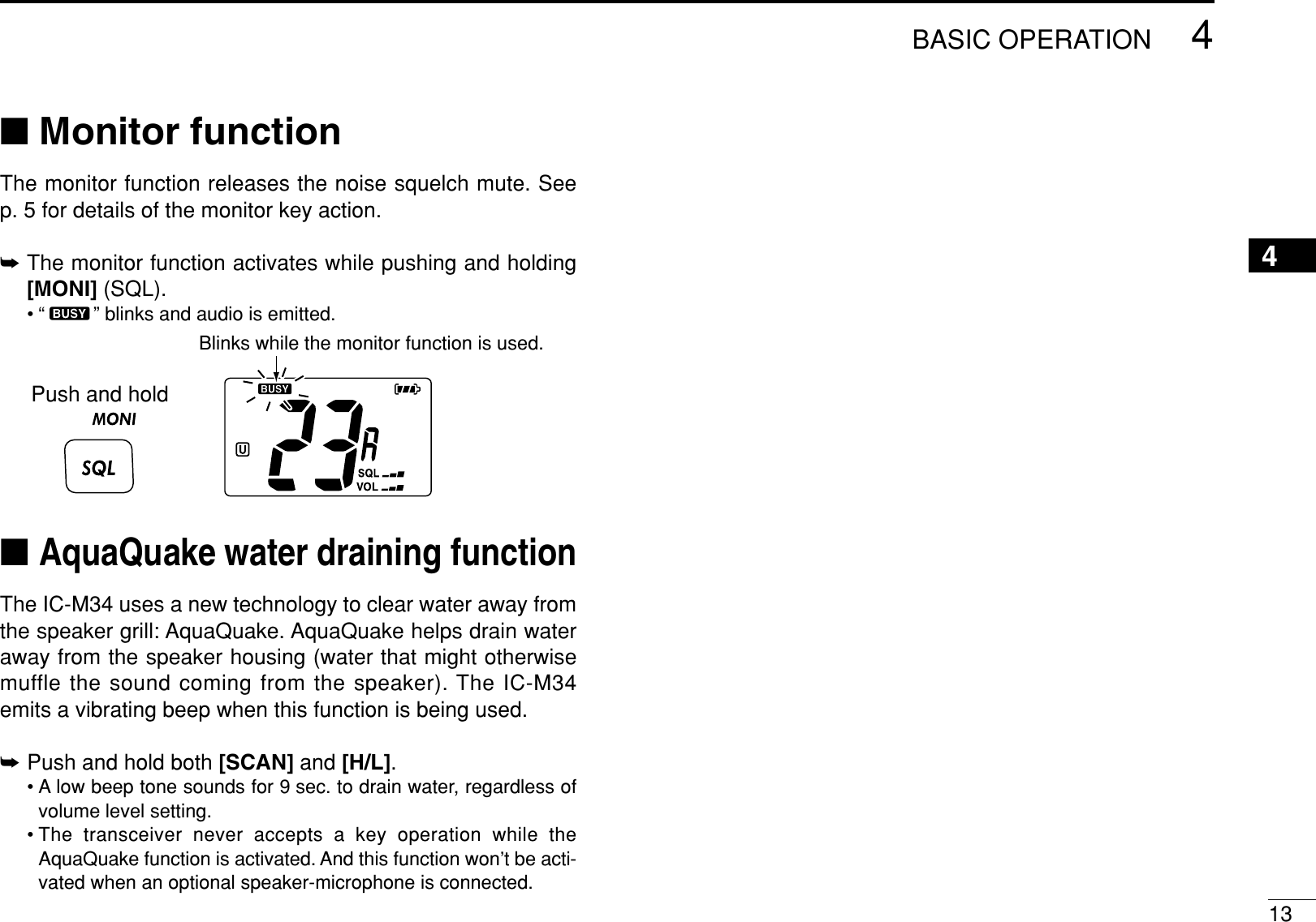 134BASIC OPERATION4■Monitor functionThe monitor function releases the noise squelch mute. Seep. 5 for details of the monitor key action.➥The monitor function activates while pushing and holding[MONI] (SQL).• “ ” blinks and audio is emitted.■AquaQuake water draining functionThe IC-M34 uses a new technology to clear water away fromthe speaker grill: AquaQuake. AquaQuake helps drain wateraway from the speaker housing (water that might otherwisemuffle the sound coming from the speaker). The IC-M34emits a vibrating beep when this function is being used.➥Push and hold both [SCAN] and [H/L].• A low beep tone sounds for 9 sec. to drain water, regardless ofvolume level setting.• The transceiver never accepts a key operation while theAquaQuake function is activated. And this function won’t be acti-vated when an optional speaker-microphone is connected.Push and holdBlinks while the monitor function is used.
