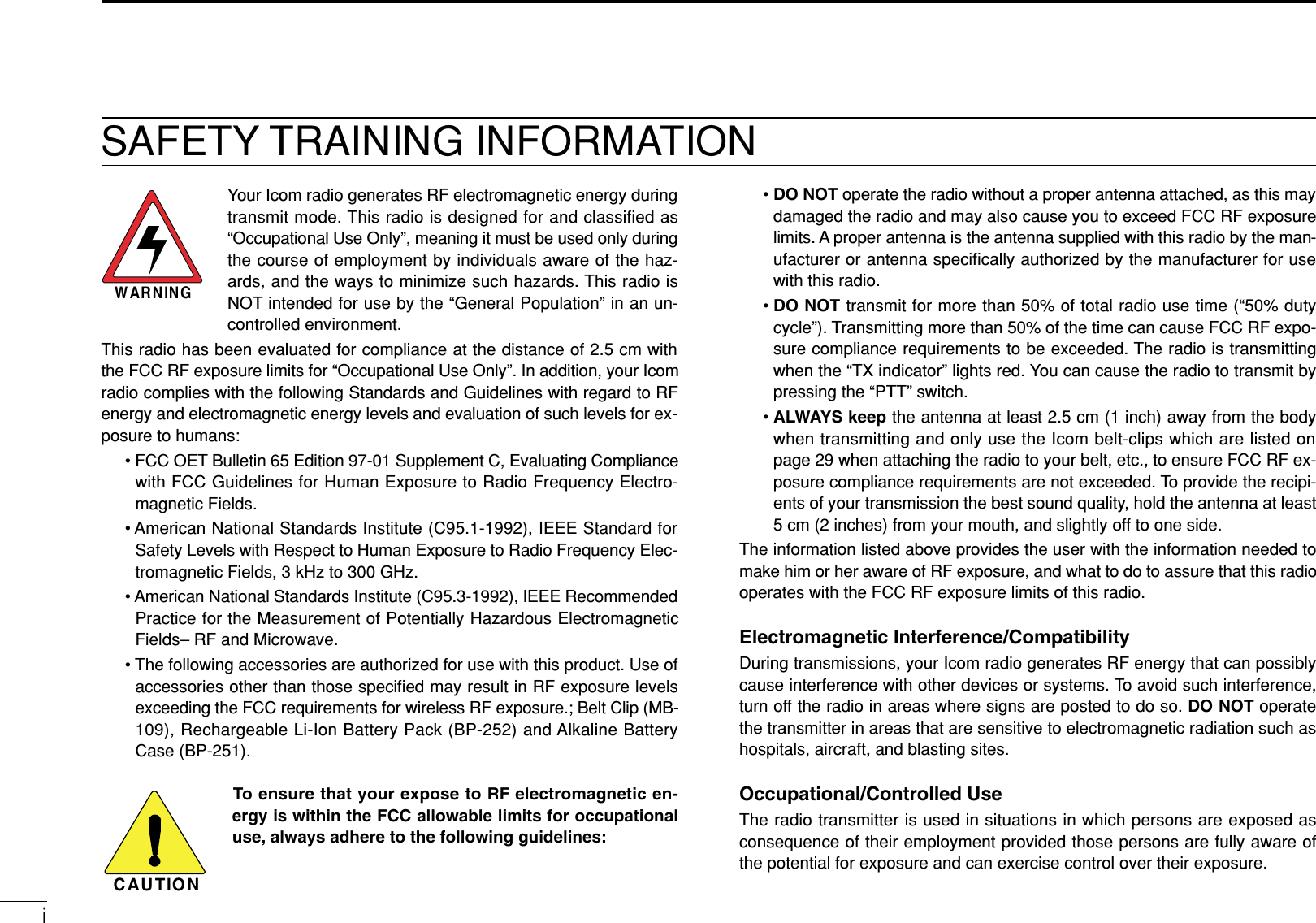 iSAFETY TRAINING INFORMATIONYour Icom radio generates RF electromagnetic energy duringtransmit mode. This radio is designed for and classified as“Occupational Use Only”, meaning it must be used only duringthe course of employment by individuals aware of the haz-ards, and the ways to minimize such hazards. This radio isNOT intended for use by the “General Population” in an un-controlled environment.This radio has been evaluated for compliance at the distance of 2.5 cm withthe FCC RF exposure limits for “Occupational Use Only”. In addition, your Icomradio complies with the following Standards and Guidelines with regard to RFenergy and electromagnetic energy levels and evaluation of such levels for ex-posure to humans:• FCC OET Bulletin 65 Edition 97-01 Supplement C, Evaluating Compliancewith FCC Guidelines for Human Exposure to Radio Frequency Electro-magnetic Fields.• American National Standards Institute (C95.1-1992), IEEE Standard forSafety Levels with Respect to Human Exposure to Radio Frequency Elec-tromagnetic Fields, 3 kHz to 300 GHz.• American National Standards Institute (C95.3-1992), IEEE RecommendedPractice for the Measurement of Potentially Hazardous ElectromagneticFields– RF and Microwave.• The following accessories are authorized for use with this product. Use ofaccessories other than those speciﬁed may result in RF exposure levelsexceeding the FCC requirements for wireless RF exposure.; Belt Clip (MB-109), Rechargeable Li-Ion Battery Pack (BP-252) and Alkaline BatteryCase (BP-251).To ensure that your expose to RF electromagnetic en-ergy is within the FCC allowable limits for occupationaluse, always adhere to the following guidelines:CAUTIONWARNING•DO NOT operate the radio without a proper antenna attached, as this maydamaged the radio and may also cause you to exceed FCC RF exposurelimits. A proper antenna is the antenna supplied with this radio by the man-ufacturer or antenna speciﬁcally authorized by the manufacturer for usewith this radio.•DO NOT transmit for more than 50% of total radio use time (“50% dutycycle”). Transmitting more than 50% of the time can cause FCC RF expo-sure compliance requirements to be exceeded. The radio is transmittingwhen the “TX indicator” lights red. You can cause the radio to transmit bypressing the “PTT” switch.•ALWAYS keep the antenna at least 2.5 cm (1 inch) away from the bodywhen transmitting and only use the Icom belt-clips which are listed onpage 29 when attaching the radio to your belt, etc., to ensure FCC RF ex-posure compliance requirements are not exceeded. To provide the recipi-ents of your transmission the best sound quality, hold the antenna at least5 cm (2 inches) from your mouth, and slightly off to one side.The information listed above provides the user with the information needed tomake him or her aware of RF exposure, and what to do to assure that this radiooperates with the FCC RF exposure limits of this radio.Electromagnetic Interference/CompatibilityDuring transmissions, your Icom radio generates RF energy that can possiblycause interference with other devices or systems. To avoid such interference,turn off the radio in areas where signs are posted to do so. DO NOT operatethe transmitter in areas that are sensitive to electromagnetic radiation such ashospitals, aircraft, and blasting sites.Occupational/Controlled UseThe radio transmitter is used in situations in which persons are exposed asconsequence of their employment provided those persons are fully aware ofthe potential for exposure and can exercise control over their exposure.