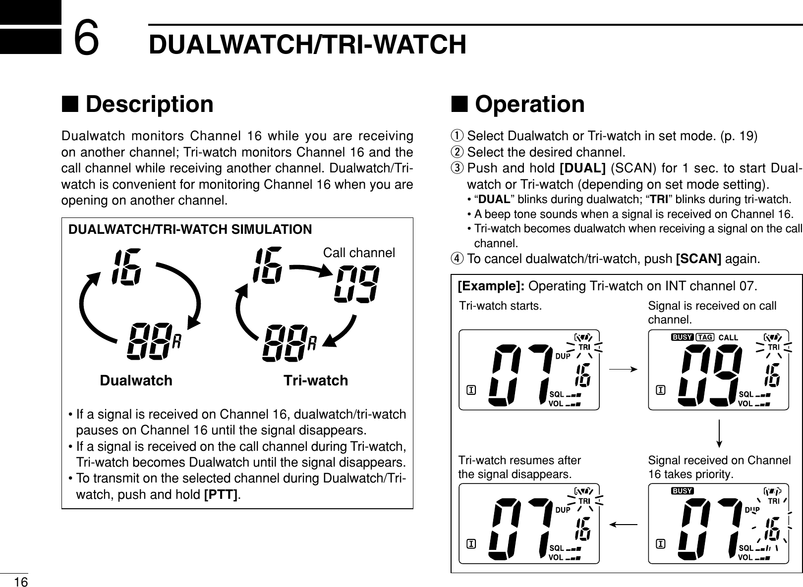 16DUALWATCH/TRI-WATCH6■DescriptionDualwatch monitors Channel 16 while you are receiving on another channel; Tri-watch monitors Channel 16 and thecall channel while receiving another channel. Dualwatch/Tri-watch is convenient for monitoring Channel 16 when you areopening on another channel.■OperationqSelect Dualwatch or Tri-watch in set mode. (p. 19)wSelect the desired channel.ePush and hold [DUAL] (SCAN) for 1 sec. to start Dual-watch or Tri-watch (depending on set mode setting).•“DUAL” blinks during dualwatch; “TRI” blinks during tri-watch.• A beep tone sounds when a signal is received on Channel 16.• Tri-watch becomes dualwatch when receiving a signal on the callchannel.rTo cancel dualwatch/tri-watch, push [SCAN] again.DUALWATCH/TRI-WATCH SIMULATION• If a signal is received on Channel 16, dualwatch/tri-watchpauses on Channel 16 until the signal disappears.• If a signal is received on the call channel during Tri-watch,Tri-watch becomes Dualwatch until the signal disappears.• To transmit on the selected channel during Dualwatch/Tri-watch, push and hold [PTT].Dualwatch Tri-watchCall channel[Example]: Operating Tri-watch on INT channel 07.Tri-watch starts. Signal is received on call channel.Signal received on Channel 16 takes priority.Tri-watch resumes after the signal disappears.