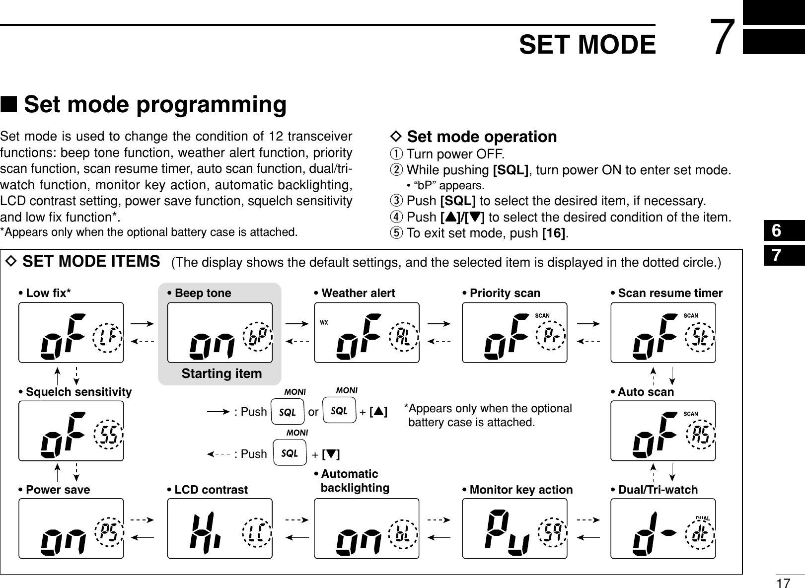 177SET MODE67■Set mode programmingSet mode is used to change the condition of 12 transceiverfunctions: beep tone function, weather alert function, priorityscan function, scan resume timer, auto scan function, dual/tri-watch function, monitor key action, automatic backlighting,LCD contrast setting, power save function, squelch sensitivityand low ﬁx function*.*Appears only when the optional battery case is attached.DSet mode operationqTurn power OFF.wWhile pushing [SQL], turn power ON to enter set mode.• “bP” appears.ePush [SQL] to select the desired item, if necessary.rPush [Y]/[Z]to select the desired condition of the item.tTo exit set mode, push [16].DSET MODE ITEMS (The display shows the default settings, and the selected item is displayed in the dotted circle.)• Auto scanStarting item• Beep tone• Low fix* • Scan resume timer• Dual/Tri-watch• Automatic   backlighting• Power save • LCD contrast • Monitor key action• Squelch sensitivity• Priority scan• Weather alert: Push +[Z]: Push or +[Y]*Appears only when the optional battery case is attached.