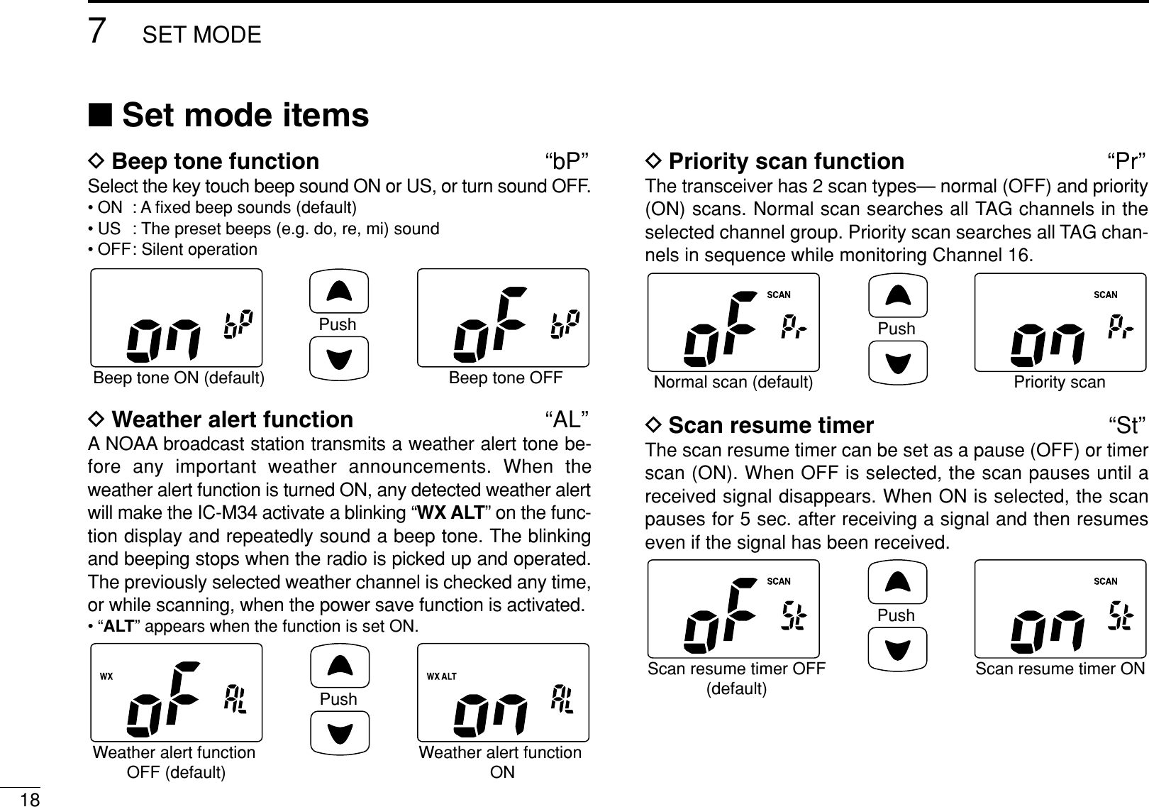 187SET MODE■Set mode itemsDBeep tone function “bP”Select the key touch beep sound ON or US, or turn sound OFF.• ON : A ﬁxed beep sounds (default)• US : The preset beeps (e.g. do, re, mi) sound• OFF: Silent operation DWeather alert function “AL”A NOAA broadcast station transmits a weather alert tone be-fore any important weather announcements. When theweather alert function is turned ON, any detected weather alertwill make the IC-M34 activate a blinking “WX ALT” on the func-tion display and repeatedly sound a beep tone. The blinkingand beeping stops when the radio is picked up and operated.The previously selected weather channel is checked any time,or while scanning, when the power save function is activated.•“ALT” appears when the function is set ON.DPriority scan function “Pr”The transceiver has 2 scan types— normal (OFF) and priority(ON) scans. Normal scan searches all TAG channels in theselected channel group. Priority scan searches all TAG chan-nels in sequence while monitoring Channel 16.DScan resume timer “St”The scan resume timer can be set as a pause (OFF) or timerscan (ON). When OFF is selected, the scan pauses until areceived signal disappears. When ON is selected, the scanpauses for 5 sec. after receiving a signal and then resumeseven if the signal has been received.PushScan resume timer OFF(default)Scan resume timer ONPushNormal scan (default) Priority scanPushWeather alert function OFF (default)Weather alert function ONPushBeep tone ON (default) Beep tone OFF