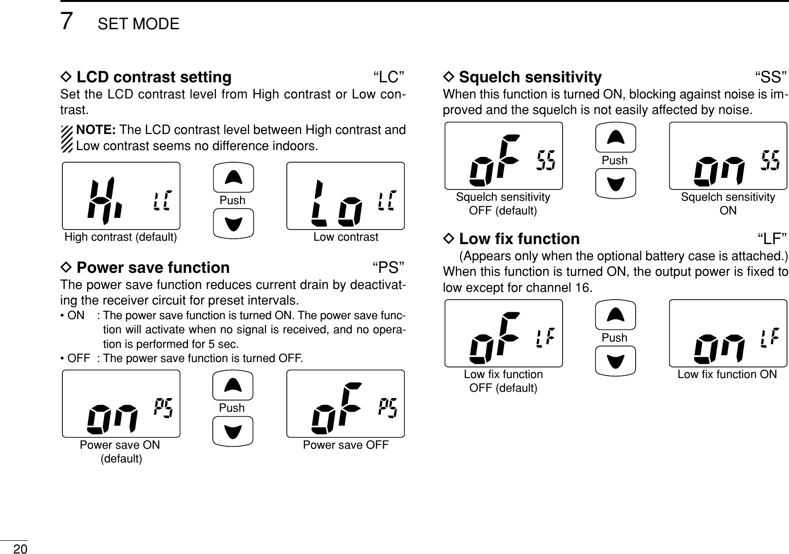 207SET MODEDLCD contrast setting “LC”Set the LCD contrast level from High contrast or Low con-trast.NOTE: The LCD contrast level between High contrast andLow contrast seems no difference indoors.DPower save function “PS”The power save function reduces current drain by deactivat-ing the receiver circuit for preset intervals. • ON : The power save function is turned ON. The power save func-tion will activate when no signal is received, and no opera-tion is performed for 5 sec.• OFF : The power save function is turned OFF.DSquelch sensitivity “SS”When this function is turned ON, blocking against noise is im-proved and the squelch is not easily affected by noise.DLow ﬁx function “LF”(Appears only when the optional battery case is attached.)When this function is turned ON, the output power is ﬁxed tolow except for channel 16.PushLow fix functionOFF (default)Low fix function ONPushSquelch sensitivityOFF (default)Squelch sensitivityONPushPower save ON (default)Power save OFFPushHigh contrast (default) Low contrast