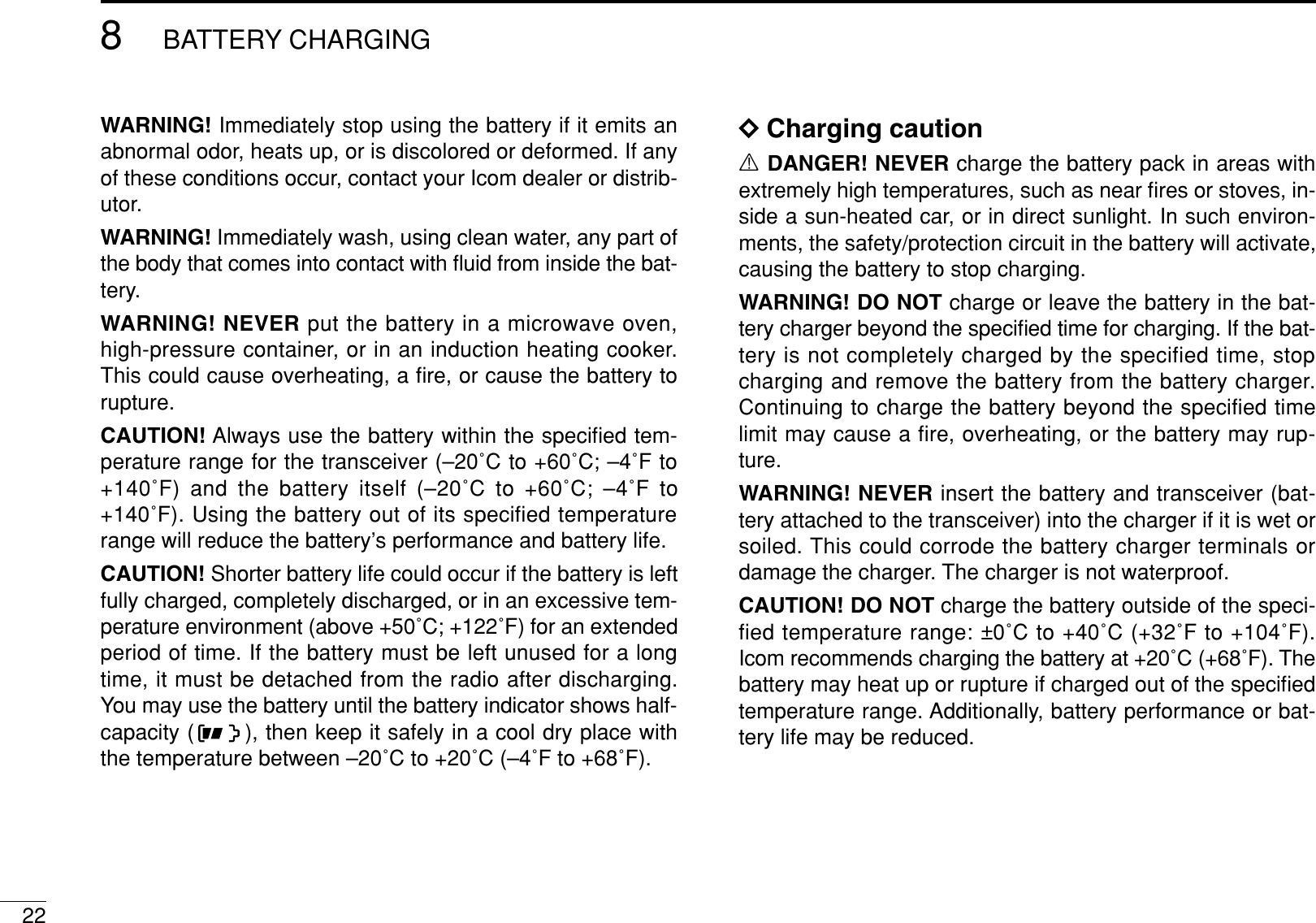 228BATTERY CHARGINGWARNING! Immediately stop using the battery if it emits anabnormal odor, heats up, or is discolored or deformed. If anyof these conditions occur, contact your Icom dealer or distrib-utor.WARNING! Immediately wash, using clean water, any part ofthe body that comes into contact with ﬂuid from inside the bat-tery.WARNING! NEVER put the battery in a microwave oven,high-pressure container, or in an induction heating cooker.This could cause overheating, a ﬁre, or cause the battery torupture.CAUTION! Always use the battery within the speciﬁed tem-perature range for the transceiver (–20˚C to +60˚C; –4˚F to+140˚F) and the battery itself (–20˚C to +60˚C; –4˚F to+140˚F). Using the battery out of its specified temperaturerange will reduce the battery’s performance and battery life.CAUTION! Shorter battery life could occur if the battery is leftfully charged, completely discharged, or in an excessive tem-perature environment (above +50˚C; +122˚F) for an extendedperiod of time. If the battery must be left unused for a longtime, it must be detached from the radio after discharging.You may use the battery until the battery indicator shows half-capacity ( ), then keep it safely in a cool dry place withthe temperature between –20˚C to +20˚C (–4˚F to +68˚F).DCharging cautionRDANGER! NEVER charge the battery pack in areas withextremely high temperatures, such as near ﬁres or stoves, in-side a sun-heated car, or in direct sunlight. In such environ-ments, the safety/protection circuit in the battery will activate,causing the battery to stop charging.WARNING! DO NOT charge or leave the battery in the bat-tery charger beyond the speciﬁed time for charging. If the bat-tery is not completely charged by the specified time, stopcharging and remove the battery from the battery charger.Continuing to charge the battery beyond the specified timelimit may cause a ﬁre, overheating, or the battery may rup-ture.WARNING! NEVER insert the battery and transceiver (bat-tery attached to the transceiver) into the charger if it is wet orsoiled. This could corrode the battery charger terminals ordamage the charger. The charger is not waterproof.CAUTION! DO NOT charge the battery outside of the speci-fied temperature range: ±0˚C to +40˚C (+32˚F to +104˚F).Icom recommends charging the battery at +20˚C (+68˚F). Thebattery may heat up or rupture if charged out of the speciﬁedtemperature range. Additionally, battery performance or bat-tery life may be reduced.