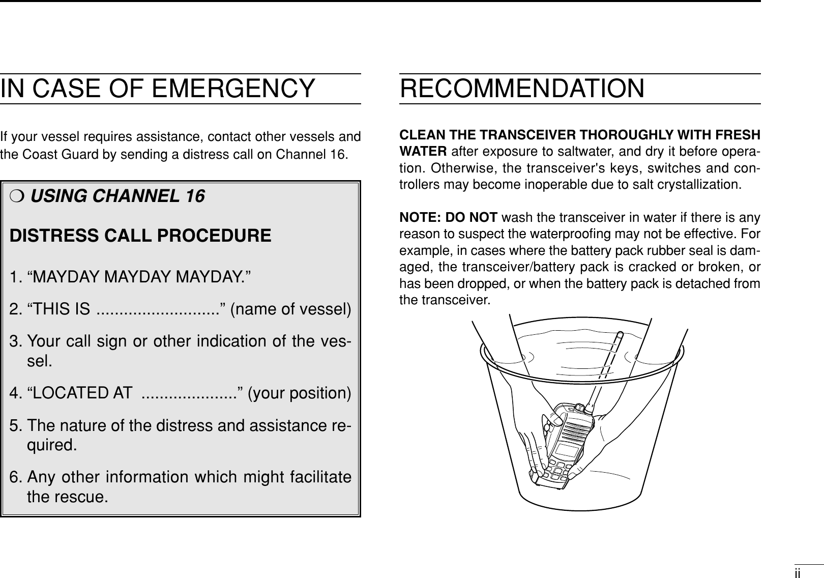 iiIN CASE OF EMERGENCYIf your vessel requires assistance, contact other vessels andthe Coast Guard by sending a distress call on Channel 16.❍USING CHANNEL 16DISTRESS CALL PROCEDURE1. “MAYDAY MAYDAY MAYDAY.”2. “THIS IS ...........................” (name of vessel)3. Your call sign or other indication of the ves-sel.4. “LOCATED AT .....................” (your position)5. The nature of the distress and assistance re-quired.6. Any other information which might facilitatethe rescue.RECOMMENDATIONCLEAN THE TRANSCEIVER THOROUGHLY WITH FRESHWATER after exposure to saltwater, and dry it before opera-tion. Otherwise, the transceiver&apos;s keys, switches and con-trollers may become inoperable due to salt crystallization.NOTE: DO NOT wash the transceiver in water if there is anyreason to suspect the waterprooﬁng may not be effective. Forexample, in cases where the battery pack rubber seal is dam-aged, the transceiver/battery pack is cracked or broken, orhas been dropped, or when the battery pack is detached fromthe transceiver.