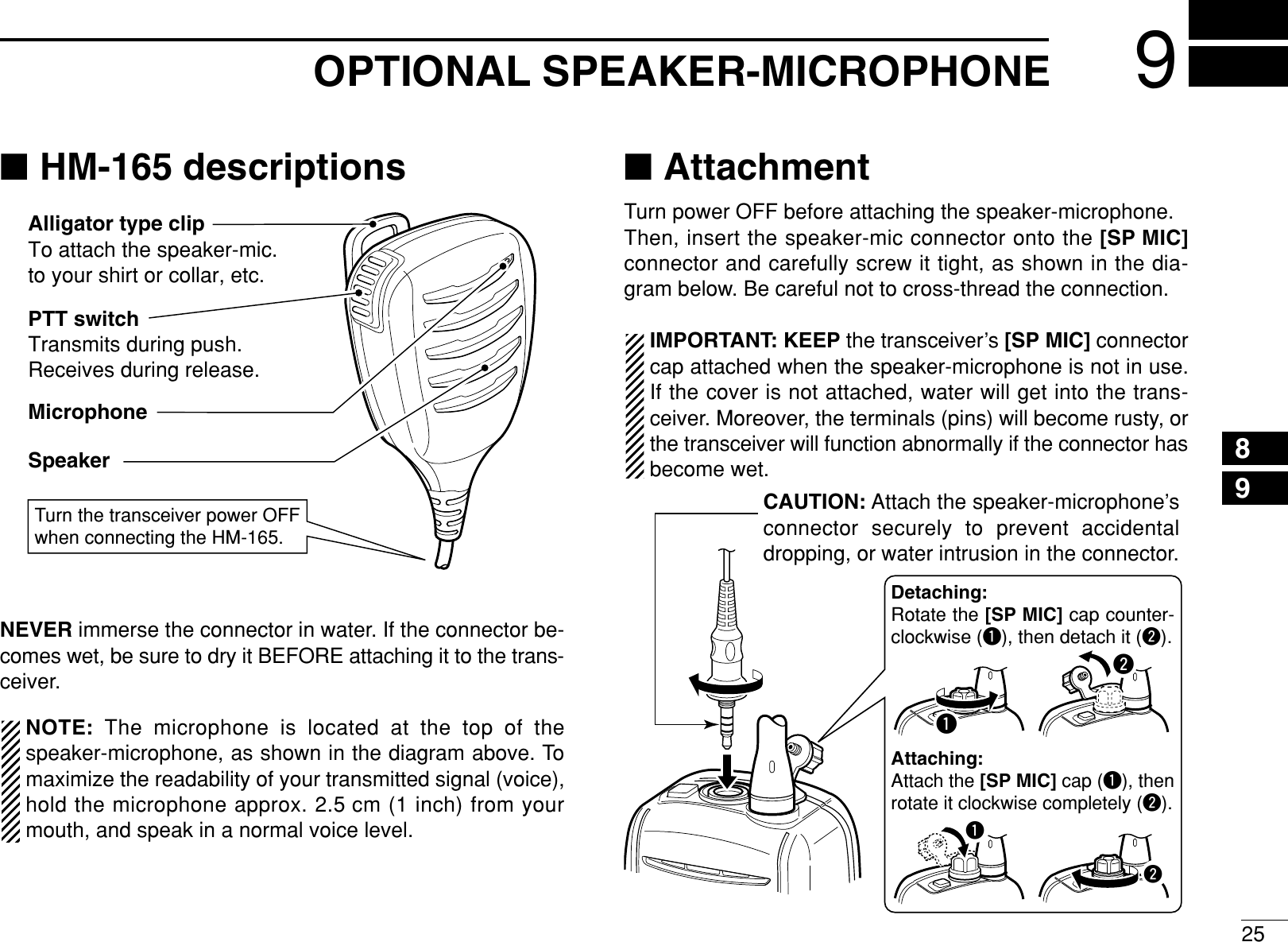 259OPTIONAL SPEAKER-MICROPHONE12345678910111213141516■HM-165 descriptionsNEVER immerse the connector in water. If the connector be-comes wet, be sure to dry it BEFORE attaching it to the trans-ceiver.NOTE: The microphone is located at the top of thespeaker-microphone, as shown in the diagram above. Tomaximize the readability of your transmitted signal (voice),hold the microphone approx. 2.5 cm (1 inch) from yourmouth, and speak in a normal voice level.■AttachmentTurn power OFF before attaching the speaker-microphone.Then, insert the speaker-mic connector onto the [SP MIC]connector and carefully screw it tight, as shown in the dia-gram below. Be careful not to cross-thread the connection.IMPORTANT: KEEP the transceiver’s [SP MIC] connectorcap attached when the speaker-microphone is not in use.If the cover is not attached, water will get into the trans-ceiver. Moreover, the terminals (pins) will become rusty, orthe transceiver will function abnormally if the connector hasbecome wet.CAUTION: Attach the speaker-microphone’sconnector securely to prevent accidental dropping, or water intrusion in the connector.Detaching:Rotate the [SP MIC] cap counter-clockwise (q), then detach it (w).Attaching:Attach the [SP MIC] cap (q), then rotate it clockwise completely (w).qwqwPTT switchTransmits during push.Receives during release.MicrophoneSpeakerAlligator type clipTo attach the speaker-mic.to your shirt or collar, etc.Turn the transceiver power OFF when connecting the HM-165.