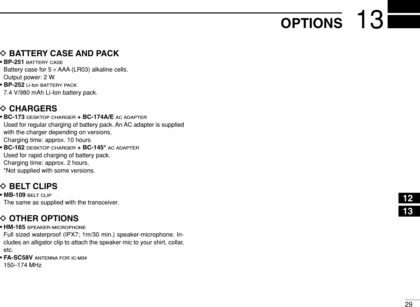 2913OPTIONS12345678910111213141516DBATTERY CASE AND PACK• BP-251BATTERY CASEBattery case for 5 ×AAA (LR03) alkaline cells.Output power: 2 W• BP-252Li-IonBATTERY PACK7.4 V/980 mAh Li-Ion battery pack.DCHARGERS• BC-173DESKTOP CHARGER+ BC-174A/E AC ADAPTERUsed for regular charging of battery pack. An AC adapter is suppliedwith the charger depending on versions. Charging time: approx. 10 hours• BC-162DESKTOP CHARGER+ BC-145* AC ADAPTERUsed for rapid charging of battery pack.Charging time: approx. 2 hours.*Not supplied with some versions.DBELT CLIPS• MB-109BELT CLIPThe same as supplied with the transceiver.DOTHER OPTIONS• HM-165SPEAKER-MICROPHONEFull sized waterproof (IPX7; 1m/30 min.) speaker-microphone. In-cludes an alligator clip to attach the speaker mic to your shirt, collar,etc.• FA-SC58V ANTENNA FOR IC-M34150–174 MHz