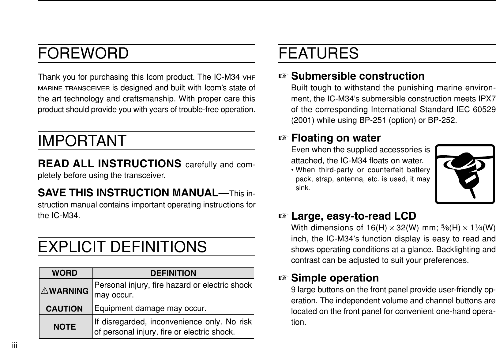 FOREWORDThank you for purchasing this Icom product. The IC-M34 VHFMARINE TRANSCEIVERis designed and built with Icom’s state ofthe art technology and craftsmanship. With proper care thisproduct should provide you with years of trouble-free operation.IMPORTANTREAD ALL INSTRUCTIONS carefully and com-pletely before using the transceiver.SAVE THIS INSTRUCTION MANUAL—This in-struction manual contains important operating instructions forthe IC-M34.EXPLICIT DEFINITIONSFEATURES☞Submersible constructionBuilt tough to withstand the punishing marine environ-ment, the IC-M34’s submersible construction meets IPX7of the corresponding International Standard IEC 60529(2001) while using BP-251 (option) or BP-252.☞Floating on waterEven when the supplied accessories isattached, the IC-M34 ﬂoats on water.• When third-party or counterfeit batterypack, strap, antenna, etc. is used, it maysink.☞Large, easy-to-read LCDWith dimensions of 16(H) ×32(W) mm; 5⁄8(H) ×11⁄4(W)inch, the IC-M34’s function display is easy to read andshows operating conditions at a glance. Backlighting andcontrast can be adjusted to suit your preferences.☞Simple operation9 large buttons on the front panel provide user-friendly op-eration. The independent volume and channel buttons arelocated on the front panel for convenient one-hand opera-tion.DEFINITIONRWARNINGCAUTIONNOTEPersonal injury, fire hazard or electric shock may occur.If disregarded, inconvenience only. No risk of personal injury, fire or electric shock.Equipment damage may occur.WORDiii