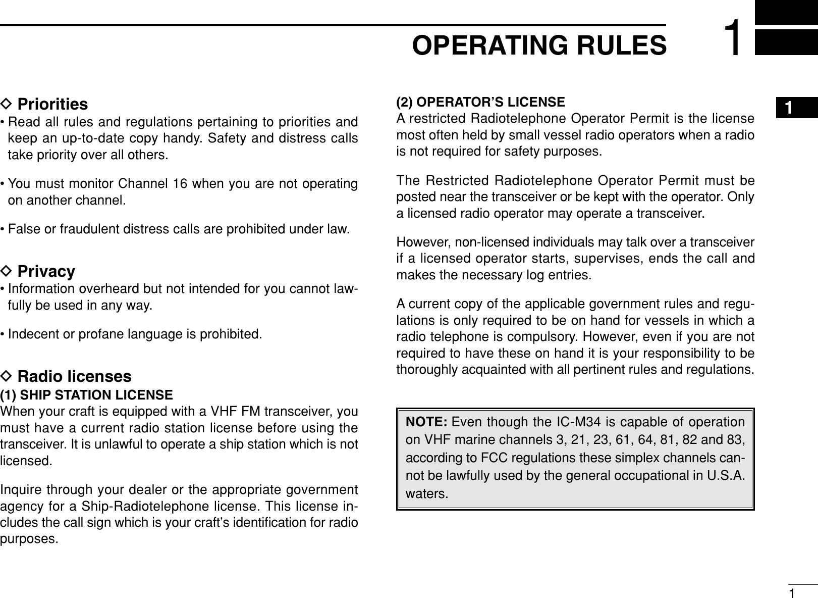 11OPERATING RULES1DPriorities• Read all rules and regulations pertaining to priorities andkeep an up-to-date copy handy. Safety and distress callstake priority over all others.• You must monitor Channel 16 when you are not operatingon another channel.• False or fraudulent distress calls are prohibited under law.DPrivacy• Information overheard but not intended for you cannot law-fully be used in any way.• Indecent or profane language is prohibited.DRadio licenses(1) SHIP STATION LICENSEWhen your craft is equipped with a VHF FM transceiver, youmust have a current radio station license before using thetransceiver. It is unlawful to operate a ship station which is notlicensed.Inquire through your dealer or the appropriate governmentagency for a Ship-Radiotelephone license. This license in-cludes the call sign which is your craft’s identiﬁcation for radiopurposes.(2) OPERATOR’S LICENSEA restricted Radiotelephone Operator Permit is the licensemost often held by small vessel radio operators when a radiois not required for safety purposes.The Restricted Radiotelephone Operator Permit must beposted near the transceiver or be kept with the operator. Onlya licensed radio operator may operate a transceiver.However, non-licensed individuals may talk over a transceiverif a licensed operator starts, supervises, ends the call andmakes the necessary log entries.A current copy of the applicable government rules and regu-lations is only required to be on hand for vessels in which aradio telephone is compulsory. However, even if you are notrequired to have these on hand it is your responsibility to bethoroughly acquainted with all pertinent rules and regulations.NOTE: Even though the IC-M34 is capable of operationon VHF marine channels 3, 21, 23, 61, 64, 81, 82 and 83,according to FCC regulations these simplex channels can-not be lawfully used by the general occupational in U.S.A.waters.