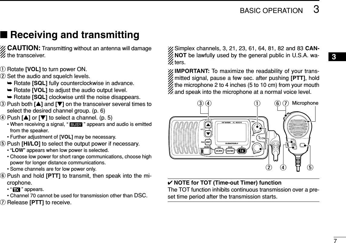 73BASIC OPERATION3■Receiving and transmittingCAUTION: Transmitting without an antenna will damagethe transceiver.qRotate [VOL] to turn power ON.wSet the audio and squelch levels.➥Rotate [SQL] fully counterclockwise in advance.➥Rotate [VOL] to adjust the audio output level.➥Rotate [SQL] clockwise until the noise disappears.ePush both [Y]and [Z]on the transceiver several times toselect the desired channel group. (p. 6)rPush [Y]or [Z]to select a channel. (p. 5)• When receiving a signal, “ ” appears and audio is emittedfrom the speaker.• Further adjustment of [VOL] may be necessary.tPush [HI/LO] to select the output power if necessary.•“LOW” appears when low power is selected.• Choose low power for short range communications, choose highpower for longer distance communications.• Some channels are for low power only.yPush and hold [PTT] to transmit, then speak into the mi-crophone.• “ ” appears.• Channel 70 cannot be used for transmission other than DSC.uRelease [PTT] to receive.Simplex channels, 3, 21, 23, 61, 64, 81, 82 and 83 CAN-NOT be lawfully used by the general public in U.S.A. wa-ters.IMPORTANT: To maximize the readability of your trans-mitted signal, pause a few sec. after pushing [PTT], holdthe microphone 2 to 4 inches (5 to 10 cm) from your mouthand speak into the microphone at a normal voice level.✔NOTE for TOT (Time-out Timer) functionThe TOT function inhibits continuous transmission over a pre-set time period after the transmission starts.urtyq Microphonewre