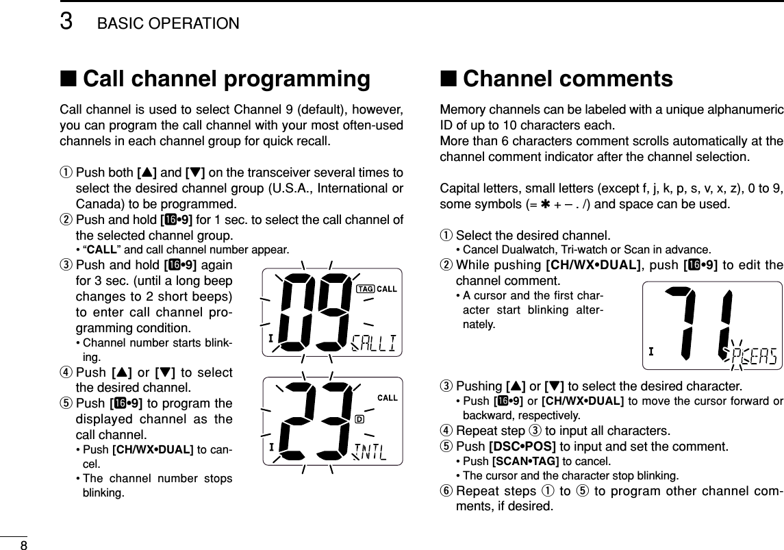 83BASIC OPERATION■Call channel programmingCall channel is used to select Channel 9 (default), however,you can program the call channel with your most often-usedchannels in each channel group for quick recall.qPush both [Y]and [Z]on the transceiver several times toselect the desired channel group (U.S.A., International orCanada) to be programmed.wPush and hold [!6•9] for 1 sec. to select the call channel ofthe selected channel group.•“CALL” and call channel number appear.ePush and hold [!6•9] againfor 3 sec. (until a long beepchanges to 2 short beeps)to enter call channel pro-gramming condition.• Channel number starts blink-ing.rPush [Y]or [Z]to selectthe desired channel.tPush [!6•9] to program thedisplayed channel as thecall channel.• Push [CH/WX•DUAL] to can-cel.• The channel number stopsblinking.■Channel commentsMemory channels can be labeled with a unique alphanumericID of up to 10 characters each.More than 6 characters comment scrolls automatically at thechannel comment indicator after the channel selection.Capital letters, small letters (except f, j, k, p, s, v, x, z), 0 to 9,some symbols (= ✱+ – . /) and space can be used.qSelect the desired channel.• Cancel Dualwatch, Tri-watch or Scan in advance.wWhile pushing [CH/WX•DUAL], push [!6•9] to edit thechannel comment.• A cursor and the first char-acter start blinking alter-nately.ePushing [Y]or [Z]to select the desired character.• Push [!6•9] or [CH/WX•DUAL] to move the cursor forward orbackward, respectively.rRepeat step eto input all characters.tPush [DSC•POS] to input and set the comment.• Push [SCAN•TAG] to cancel.• The cursor and the character stop blinking.yRepeat steps qto tto program other channel com-ments, if desired.
