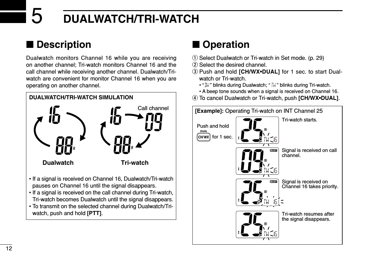 12DUALWATCH/TRI-WATCH5■DescriptionDualwatch monitors Channel 16 while you are receiving on another channel; Tri-watch monitors Channel 16 and thecall channel while receiving another channel. Dualwatch/Tri-watch are convenient for monitor Channel 16 when you areoperating on another channel.■OperationqSelect Dualwatch or Tri-watch in Set mode. (p. 29)wSelect the desired channel.ePush and hold [CH/WX•DUAL] for 1 sec. to start Dual-watch or Tri-watch.• “ ” blinks during Dualwatch; “ ” blinks during Tri-watch.• A beep tone sounds when a signal is received on Channel 16.rTo cancel Dualwatch or Tri-watch, push [CH/WX•DUAL].DUALWATCH/TRI-WATCH SIMULATION• If a signal is received on Channel 16, Dualwatch/Tri-watchpauses on Channel 16 until the signal disappears.• If a signal is received on the call channel during Tri-watch,Tri-watch becomes Dualwatch until the signal disappears.• To transmit on the selected channel during Dualwatch/Tri-watch, push and hold [PTT].Dualwatch Tri-watchCall channel[Example]: Operating Tri-watch on INT Channel 25Tri-watch starts.Signal is received on call channel.Signal is received on Channel 16 takes priority.Tri-watch resumes after the signal disappears.Push and holdfor 1 sec.