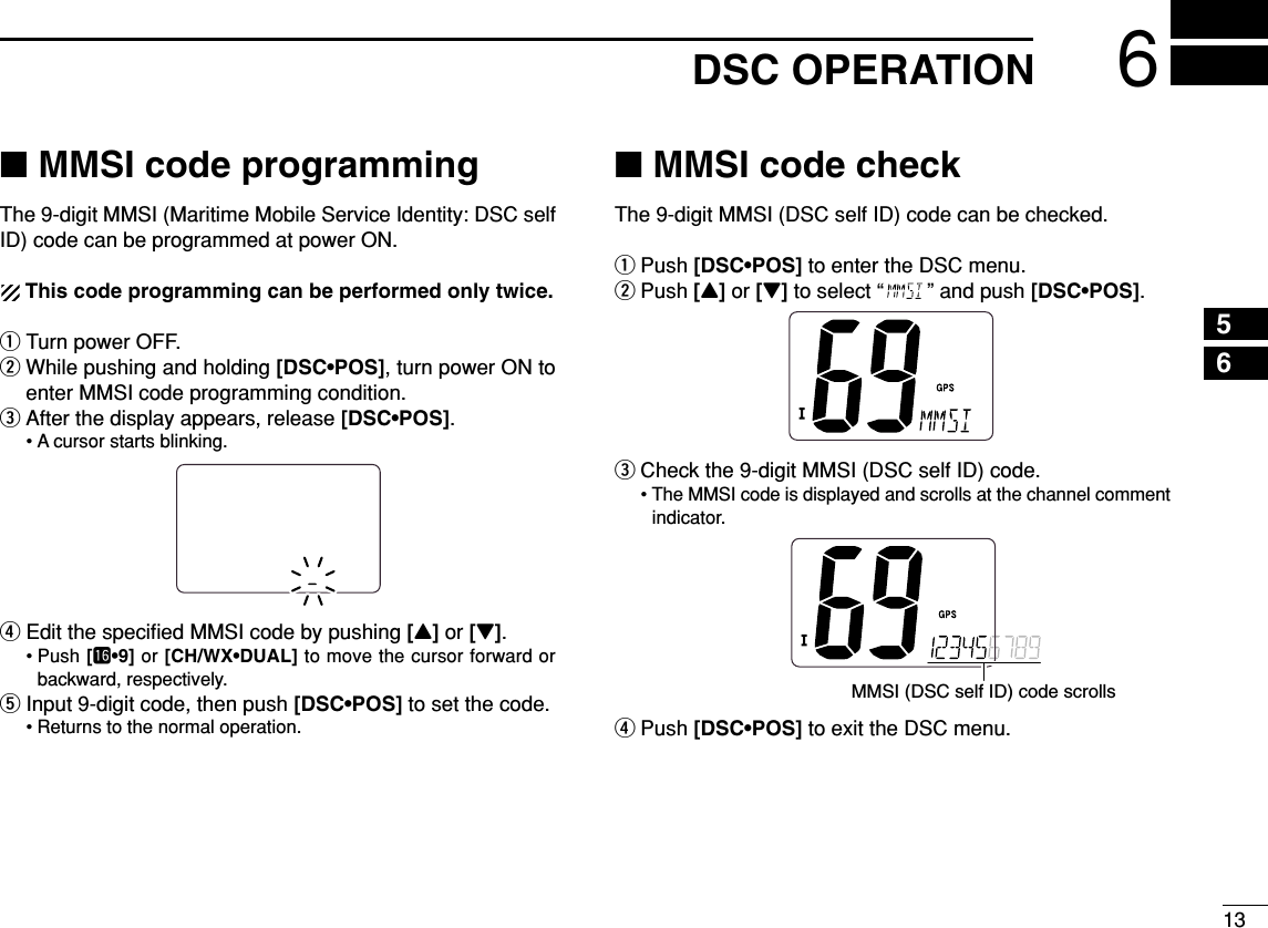 136DSC OPERATION56■MMSI code programmingThe 9-digit MMSI (Maritime Mobile Service Identity: DSC selfID) code can be programmed at power ON.This code programming can be performed only twice.qTurn power OFF.wWhile pushing and holding [DSC•POS], turn power ON toenter MMSI code programming condition.eAfter the display appears, release [DSC•POS].• A cursor starts blinking.rEdit the speciﬁed MMSI code by pushing [Y]or [Z].• Push [!6•9] or [CH/WX•DUAL] to move the cursor forward orbackward, respectively.tInput 9-digit code, then push [DSC•POS] to set the code.• Returns to the normal operation.■MMSI code checkThe 9-digit MMSI (DSC self ID) code can be checked.qPush [DSC•POS] to enter the DSC menu.wPush [Y]or [Z]to select “ ” and push [DSC•POS].eCheck the 9-digit MMSI (DSC self ID) code.• The MMSI code is displayed and scrolls at the channel commentindicator.rPush [DSC•POS] to exit the DSC menu.MMSI (DSC self ID) code scrolls