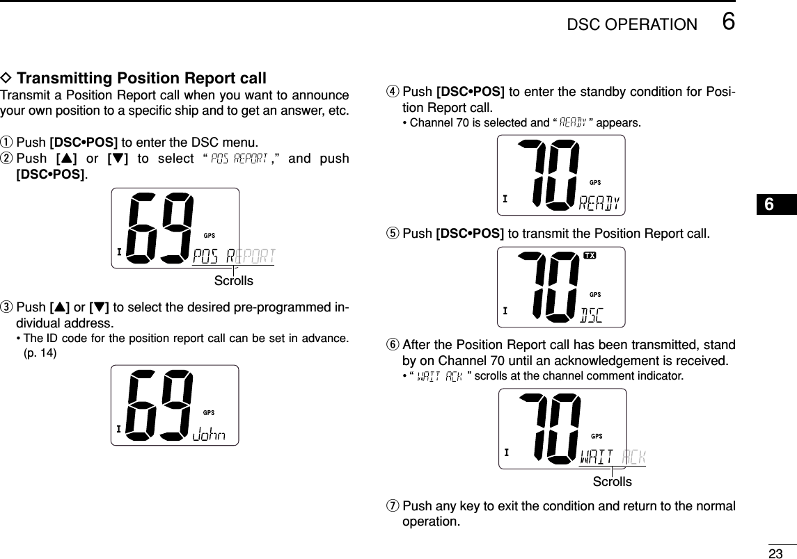 236DSC OPERATION6DTransmitting Position Report callTransmit a Position Report call when you want to announceyour own position to a speciﬁc ship and to get an answer, etc.qPush [DSC•POS] to enter the DSC menu.wPush  [Y]or  [Z]to select “ ,” and push[DSC•POS].ePush [Y]or [Z] to select the desired pre-programmed in-dividual address.• The ID code for the position report call can be set in advance.(p. 14)rPush [DSC•POS] to enter the standby condition for Posi-tion Report call.• Channel 70 is selected and “ ” appears.tPush [DSC•POS] to transmit the Position Report call.yAfter the Position Report call has been transmitted, standby on Channel 70 until an acknowledgement is received.• “ ” scrolls at the channel comment indicator.uPush any key to exit the condition and return to the normaloperation.ScrollsScrolls
