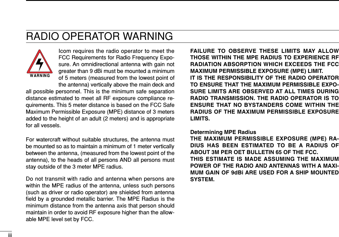 iiiRADIO OPERATOR WARNINGIcom requires the radio operator to meet theFCC Requirements for Radio Frequency Expo-sure. An omnidirectional antenna with gain notgreater than 9 dBi must be mounted a minimumof 5 meters (measured from the lowest point ofthe antenna) vertically above the main deck andall possible personnel. This is the minimum safe separationdistance estimated to meet all RF exposure compliance re-quirements. This 5 meter distance is based on the FCC SafeMaximum Permissible Exposure (MPE) distance of 3 metersadded to the height of an adult (2 meters) and is appropriatefor all vessels.For watercraft without suitable structures, the antenna mustbe mounted so as to maintain a minimum of 1 meter verticallybetween the antenna, (measured from the lowest point of theantenna), to the heads of all persons AND all persons muststay outside of the 3 meter MPE radius.Do not transmit with radio and antenna when persons arewithin the MPE radius of the antenna, unless such persons(such as driver or radio operator) are shielded from antennaﬁeld by a grounded metallic barrier. The MPE Radius is theminimum distance from the antenna axis that person shouldmaintain in order to avoid RF exposure higher than the allow-able MPE level set by FCC.WARNINGFAILURE TO OBSERVE THESE LIMITS MAY ALLOWTHOSE WITHIN THE MPE RADIUS TO EXPERIENCE RFRADIATION ABSORPTION WHICH EXCEEDS THE FCCMAXIMUM PERMISSIBLE EXPOSURE (MPE) LIMIT.IT IS THE RESPONSIBILITY OF THE RADIO OPERATORTO ENSURE THAT THE MAXIMUM PERMISSIBLE EXPO-SURE LIMITS ARE OBSERVED AT ALL TIMES DURINGRADIO TRANSMISSION. THE RADIO OPERATOR IS TOENSURE THAT NO BYSTANDERS COME WITHIN THERADIUS OF THE MAXIMUM PERMISSIBLE EXPOSURELIMITS.Determining MPE RadiusTHE MAXIMUM PERMISSIBLE EXPOSURE (MPE) RA-DIUS HAS BEEN ESTIMATED TO BE A RADIUS OFABOUT 3M PER OET BULLETIN 65 OF THE FCC.THIS ESTIMATE IS MADE ASSUMING THE MAXIMUMPOWER OF THE RADIO AND ANTENNAS WITH A MAXI-MUM GAIN OF 9dBi ARE USED FOR A SHIP MOUNTEDSYSTEM.