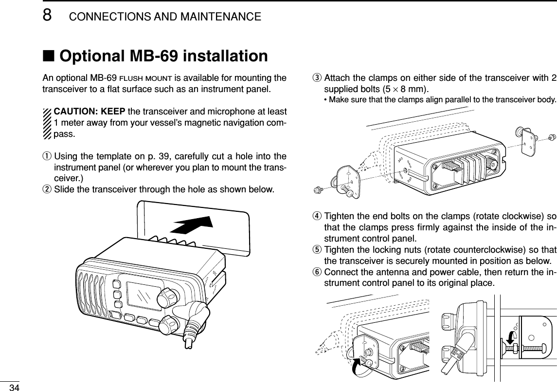 348CONNECTIONS AND MAINTENANCE■Optional MB-69 installationAn optional MB-69 FLUSH MOUNTis available for mounting thetransceiver to a ﬂat surface such as an instrument panel.CAUTION: KEEP the transceiver and microphone at least1 meter away from your vessel’s magnetic navigation com-pass.qUsing the template on p. 39, carefully cut a hole into theinstrument panel (or wherever you plan to mount the trans-ceiver.)wSlide the transceiver through the hole as shown below. eAttach the clamps on either side of the transceiver with 2supplied bolts (5 ×8 mm).• Make sure that the clamps align parallel to the transceiver body.rTighten the end bolts on the clamps (rotate clockwise) sothat the clamps press firmly against the inside of the in-strument control panel.tTighten the locking nuts (rotate counterclockwise) so thatthe transceiver is securely mounted in position as below.yConnect the antenna and power cable, then return the in-strument control panel to its original place.