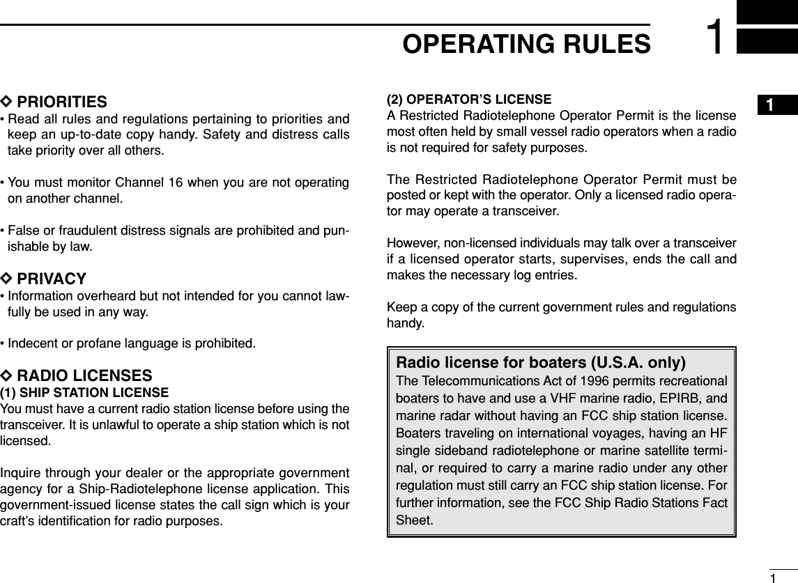 11OPERATING RULESDDPRIORITIES• Read all rules and regulations pertaining to priorities andkeep an up-to-date copy handy. Safety and distress callstake priority over all others.• You must monitor Channel 16 when you are not operatingon another channel.• False or fraudulent distress signals are prohibited and pun-ishable by law.DDPRIVACY• Information overheard but not intended for you cannot law-fully be used in any way.• Indecent or profane language is prohibited.DDRADIO LICENSES(1) SHIP STATION LICENSEYou must have a current radio station license before using thetransceiver. It is unlawful to operate a ship station which is notlicensed.Inquire through your dealer or the appropriate governmentagency for a Ship-Radiotelephone license application. Thisgovernment-issued license states the call sign which is yourcraft’s identiﬁcation for radio purposes.(2) OPERATOR’S LICENSEA Restricted Radiotelephone Operator Permit is the licensemost often held by small vessel radio operators when a radiois not required for safety purposes.The Restricted Radiotelephone Operator Permit must beposted or kept with the operator. Only a licensed radio opera-tor may operate a transceiver.However, non-licensed individuals may talk over a transceiverif a licensed operator starts, supervises, ends the call andmakes the necessary log entries.Keep a copy of the current government rules and regulationshandy.Radio license for boaters (U.S.A. only)The Telecommunications Act of 1996 permits recreationalboaters to have and use a VHF marine radio, EPIRB, andmarine radar without having an FCC ship station license.Boaters traveling on international voyages, having an HFsingle sideband radiotelephone or marine satellite termi-nal, or required to carry a marine radio under any otherregulation must still carry an FCC ship station license. Forfurther information, see the FCC Ship Radio Stations FactSheet.1