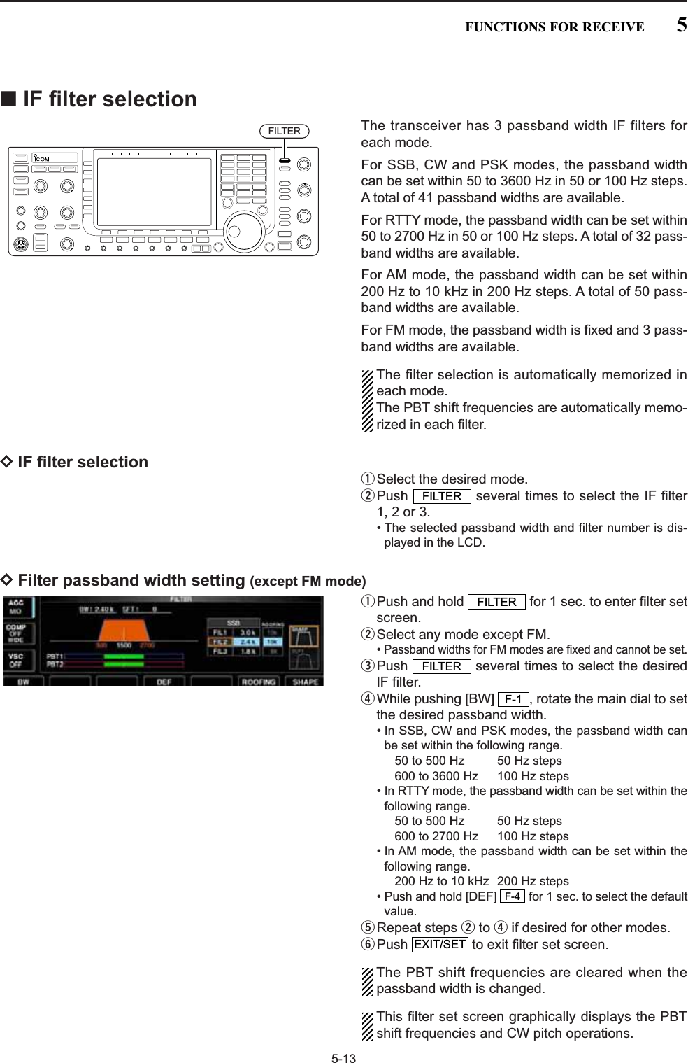 5-13■IF filter selectionThe transceiver has 3 passband width IF filters foreach mode. For SSB, CW and PSK modes, the passband widthcan be set within 50 to 3600 Hz in 50 or 100 Hz steps.A total of 41 passband widths are available. For RTTY mode, the passband width can be set within50 to 2700 Hz in 50 or 100 Hz steps. A total of 32 pass-band widths are available.For AM mode, the passband width can be set within200 Hz to 10 kHz in 200 Hz steps. A total of 50 pass-band widths are available.For FM mode, the passband width is fixed and 3 pass-band widths are available.The filter selection is automatically memorized ineach mode.The PBT shift frequencies are automatically memo-rized in each filter.DIF filter selectionqSelect the desired mode.wPush  several times to select the IF filter1, 2 or 3.• The selected passband width and filter number is dis-played in the LCD.DFilter passband width setting (except FM mode)qPush and hold  for 1 sec. to enter filter setscreen.wSelect any mode except FM.• Passband widths for FM modes are fixed and cannot be set.ePush  several times to select the desiredIF filter.rWhile pushing [BW]  , rotate the main dial to setthe desired passband width.• In SSB, CW and PSK modes, the passband width canbe set within the following range.50 to 500 Hz  50 Hz steps600 to 3600 Hz  100 Hz steps• In RTTY mode, the passband width can be set within thefollowing range.50 to 500 Hz  50 Hz steps600 to 2700 Hz  100 Hz steps• In AM mode, the passband width can be set within thefollowing range.200 Hz to 10 kHz  200 Hz steps• Push and hold [DEF]  for 1 sec. to select the defaultvalue.tRepeat steps wto rif desired for other modes.yPush  to exit filter set screen.The PBT shift frequencies are cleared when thepassband width is changed.This filter set screen graphically displays the PBTshift frequencies and CW pitch operations.EXIT/SETF-4F-1FILTERFILTERFILTERFILTER5FUNCTIONS FOR RECEIVE