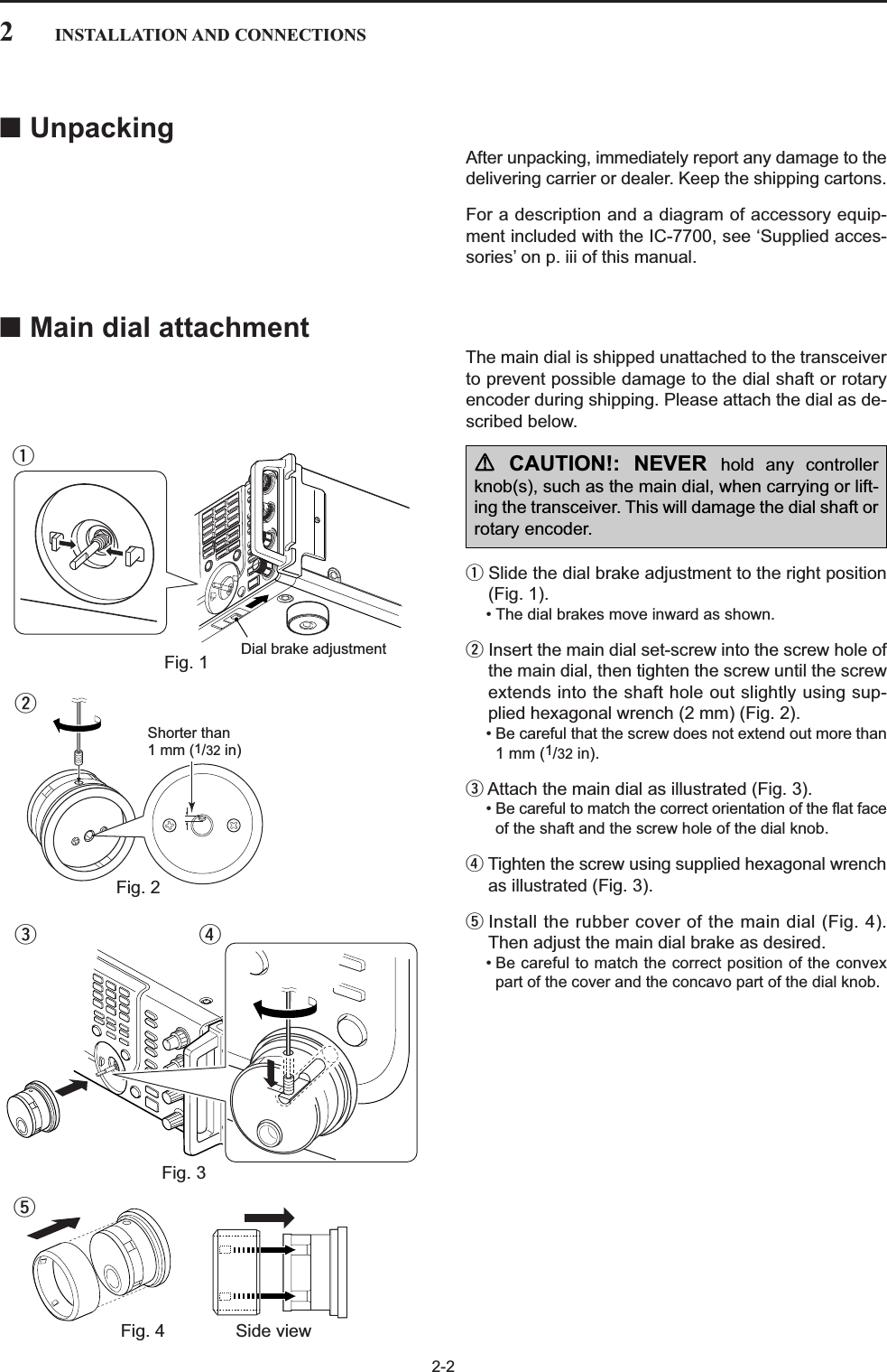 2-2■UnpackingAfter unpacking, immediately report any damage to thedelivering carrier or dealer. Keep the shipping cartons.For a description and a diagram of accessory equip-ment included with the IC-7700, see ‘Supplied acces-sories’ on p. iii of this manual.■Main dial attachmentThe main dial is shipped unattached to the transceiverto prevent possible damage to the dial shaft or rotaryencoder during shipping. Please attach the dial as de-scribed below.qSlide the dial brake adjustment to the right position(Fig. 1).• The dial brakes move inward as shown.wInsert the main dial set-screw into the screw hole ofthe main dial, then tighten the screw until the screwextends into the shaft hole out slightly using sup-plied hexagonal wrench (2 mm) (Fig. 2).• Be careful that the screw does not extend out more than1 mm (1/32 in).eAttach the main dial as illustrated (Fig. 3).• Be careful to match the correct orientation of the flat faceof the shaft and the screw hole of the dial knob.rTighten the screw using supplied hexagonal wrenchas illustrated (Fig. 3).tInstall the rubber cover of the main dial (Fig. 4).Then adjust the main dial brake as desired.• Be careful to match the correct position of the convexpart of the cover and the concavo part of the dial knob.2INSTALLATION AND CONNECTIONSDial brake adjustmentFig. 1qShorter than 1 mm (1/32 in)Fig. 2wFig. 3erRCAUTION!: NEVER hold any controllerknob(s), such as the main dial, when carrying or lift-ing the transceiver. This will damage the dial shaft orrotary encoder.Fig. 4 Side viewt